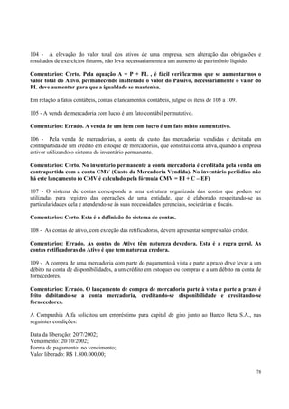 104 - A elevação do valor total dos ativos de uma empresa, sem alteração das obrigações e
resultados de exercícios futuros, não leva necessariamente a um aumento de patrimônio líquido.
Comentários: Certo. Pela equação A = P + PL , é fácil verificarmos que se aumentarmos o
valor total do Ativo, permanecendo inalterado o valor do Passivo, necessariamente o valor do
PL deve aumentar para que a igualdade se mantenha.
Em relação a fatos contábeis, contas e lançamentos contábeis, julgue os itens de 105 a 109.
105 - A venda de mercadoria com lucro é um fato contábil permutativo.
Comentários: Errado. A venda de um bem com lucro é um fato misto aumentativo.
106 - Pela venda de mercadorias, a conta de custo das mercadorias vendidas é debitada em
contrapartida de um crédito em estoque de mercadorias, que constitui conta ativa, quando a empresa
estiver utilizando o sistema de inventário permanente.
Comentários: Certo. No inventário permanente a conta mercadoria é creditada pela venda em
contrapartida com a conta CMV (Custo da Mercadoria Vendida). No inventário periódico não
há este lançamento (o CMV é calculado pela fórmula CMV = EI + C – EF)
107 - O sistema de contas corresponde a uma estrutura organizada das contas que podem ser
utilizadas para registro das operações de uma entidade, que é elaborado respeitando-se as
particularidades dela e atendendo-se às suas necessidades gerenciais, societárias e fiscais.
Comentários: Certo. Esta é a definição do sistema de contas.
108 - As contas de ativo, com exceção das retificadoras, devem apresentar sempre saldo credor.
Comentários: Errado. As contas do Ativo têm natureza devedora. Esta é a regra geral. As
contas retificadoras do Ativo é que tem natureza credora.
109 - A compra de uma mercadoria com parte do pagamento à vista e parte a prazo deve levar a um
débito na conta de disponibilidades, a um crédito em estoques ou compras e a um débito na conta de
fornecedores.
Comentários: Errado. O lançamento de compra de mercadoria parte à vista e parte a prazo é
feito debitando-se a conta mercadoria, creditando-se disponibilidade e creditando-se
fornecedores.
A Companhia Alfa solicitou um empréstimo para capital de giro junto ao Banco Beta S.A., nas
seguintes condições:
Data da liberação: 20/7/2002;
Vencimento: 20/10/2002;
Forma de pagamento: no vencimento;
Valor liberado: R$ 1.800.000,00;
78

 