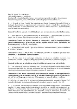 Valor de resgate: R$ 2.000.000,00;
Encargo da operação: R$ 200.000,00.
Considerando a situação hipotética acima e com relação ao registro de operações, demonstrações
financeiras obrigatórias, livros e balancete de verificação, julgue os itens de 110 a 114.
110 - Segundo o Plano Contábil das Instituições do Sistema Financeiro Nacional (COSIF), a
instituição financeira deverá registrar a receita em cada mês, durante o período dessa operação, pelo
critério pro rata dia, de forma exponencial, sendo admitido o método linear caso o empréstimo tenha
sido concedido com essa condição.
Comentários: Certo. A receita é contabilizada pró rata mensalmente (na instituição financeira).
111 - De acordo com os princípios fundamentais de contabilidade, a Companhia Alfa deve registrar
o valor total do encargo financeiro dessa operação no mês de julho de 2002.
Comentários: Errado. Na empresa tomadora do empréstimo, o registro dos juros (encargos
financeiros) também deve ser registrado pró rata (proporcional ao tempo) independente da
data de pagamento (regime de competência).
112 - A demonstração das origens e aplicações de recursos deve ser elaborada e publicada por todas
as sociedades por ações.
Comentários: Errado. A DOAR deve ser elaborada por todas as sociedades por ações que
tenham um PL acima de um determinado valor.
113 - O livro diário é de escrituração obrigatória para todas as sociedades mercantis com
contabilidade destinada a cumprir as obrigações societárias, exceto para as subsidiárias integrais.
Comentários: Errado. As subsidiárias integrais também devem escriturar o livro diário.
114 - Um balancete de verificação, levantado com a finalidade de encerrar as contas de resultado do
exercício, que apresente, para as contas patrimoniais, um total credor diferente do total devedor não
estará necessariamente requerendo registro de acerto de erro de lançamento.
Comentários: Certo. Se no balancete de verificação constar somente as contas patrimoniais
(como a questão esclarece, antes de encerrar as contas de resultado), o balancete provavelmente
não irá “fechar”. Logo, apresentará uma diferença entre os saldos devedores e credores.
No que se refere aos critérios de avaliação de elementos patrimoniais, apuração de custos e de
resultados, destinação de resultados e demonstrações contábeis, julgue os itens de 115 a 119.
115 - Os recursos aplicados no ativo diferido serão amortizados periodicamente, em prazo não
superior a 10 anos, a partir do início da operação normal ou do exercício em que passem a ser
usufruídos os benefícios deles decorrentes, devendo ser registrada a perda do capital aplicado quando
forem abandonados os empreendimentos ou atividades a que se destinavam, ou quando for
comprovado que essas atividades não poderão produzir resultados suficientes para amortizá-los.

79

 