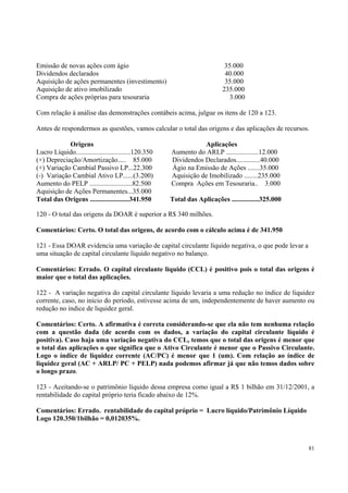 Emissão de novas ações com ágio
Dividendos declarados
Aquisição de ações permanentes (investimento)
Aquisição de ativo imobilizado
Compra de ações próprias para tesouraria

35.000
40.000
35.000
235.000
3.000

Com relação à análise das demonstrações contábeis acima, julgue os itens de 120 a 123.
Antes de respondermos as questões, vamos calcular o total das origens e das aplicações de recursos.
Origens
Lucro Líquido................................120.350
(+) Depreciação/Amortização..... 85.000
(+) Variação Cambial Passivo LP...22.300
(-) Variação Cambial Ativo LP......(3.200)
Aumento do PELP .........................82.500
Aquisição de Ações Permanentes...35.000
Total das Origens .......................341.950

Aplicações
Aumento do ARLP ...................12.000
Dividendos Declarados..............40.000
Ágio na Emissão de Ações .......35.000
Aquisição de Imobilizado ........235.000
Compra Ações em Tesouraria.. 3.000
Total das Aplicações ................325.000

120 - O total das origens da DOAR é superior a R$ 340 milhões.
Comentários: Certo. O total das origens, de acordo com o cálculo acima é de 341.950
121 - Essa DOAR evidencia uma variação de capital circulante líquido negativa, o que pode levar a
uma situação de capital circulante líquido negativo no balanço.
Comentários: Errado. O capital circulante líquido (CCL) é positivo pois o total das origens é
maior que o total das aplicações.
122 - A variação negativa do capital circulante líquido levaria a uma redução no índice de liquidez
corrente, caso, no início do período, estivesse acima de um, independentemente de haver aumento ou
redução no índice de liquidez geral.
Comentários: Certo. A afirmativa é correta considerando-se que ela não tem nenhuma relação
com a questão dada (de acordo com os dados, a variação do capital circulante líquido é
positiva). Caso haja uma variação negativa do CCL, temos que o total das origens é menor que
o total das aplicações o que significa que o Ativo Circulante é menor que o Passivo Circulante.
Logo o índice de liquidez corrente (AC/PC) é menor que 1 (um). Com relação ao índice de
liquidez geral (AC + ARLP/ PC + PELP) nada podemos afirmar já que não temos dados sobre
o longo prazo.
123 - Aceitando-se o patrimônio líquido dessa empresa como igual a R$ 1 bilhão em 31/12/2001, a
rentabilidade do capital próprio teria ficado abaixo de 12%.
Comentários: Errado. rentabilidade do capital próprio = Lucro líquido/Patrimônio Líquido
Logo 120.350/1bilhão = 0,012035%.

81

 