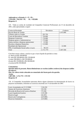 Aplicando-se a fórmula A = P + PL:
1.219.438 = 764.310 + PL
PL = 455.098
Resposta: E
125. Todas as contas de resultado da Companhia Comercial Profissional, em 31 de dezembro de
2001, estão apresentadas a seguir:
Contas de Resultado
Receita Bruta de Vendas
Tributos sobre as Vendas
Custo da Mercadoria Vendida
Despesas Comerciais
Despesas gerais e Administrativas
Outras receitas e despesas operacionais
Receitas e despesas financeiras
Resultado não Operacional
PIR e Contribuição Social sobre o Lucro
Total

Devedores

Credores
1.875.000

393.750
750.000
178.000
175.000
12.500
112.000
12.500
90.525
1.711.775

1.887.500

Com base nesses valores, conclui-se que o lucro líquido do período se situa:
a) abaixo de R$ 100.000,00
b) entre R$ 100.000,00 e R$ 150.000,00
c) entre 200.000,01 e R$ 250.000,00
d) entre R$ 150.000,00 e R$ 200.000,00
e) acima de R$ 250.000,00
Comentários:
Questão dada de presente. Basta diminuirmos as receitas (saldos credores) das despesas (saldos
devedores).
Obs: Os valores totais colocados no enunciado não fazem parte da questão.
Assim:
1.887.500 – 1,711.775 = 175.725
Resposta: D
126. A Companhia Acumuladora apresenta abaixo alguns elementos da demonstração de lucros ou
prejuízos acumulados, referentes ao exercício encerrado em 31 de dezembro de 2001.
Lucro Acumulados em 31/12/2000
Ajustes de Exercícios Anteriores
Reversão da Reserva de Lucros a Realizar
Lucro Líquido do Exerício
Reserva Legal
Reserva de Contingências
Reservas Estatutárias

156.250
25.230
75.200
125.300
(6.265)
(25.000)
(35.000)

83

 