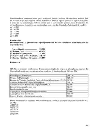 Considerando os elementos acima que a reserva de lucros a realizar foi constituída antes da Lei
10.303/2001 e que deve seguir o critério de formação do lucro líquido ajustado da legislação vigente
à época da sua constituição, pode-se afirmar que o lucro líquido ajustado, base de cálculoo do
dividendo mínimo obrigatório, em conformidade com a Lei das Sociedades Anônimas é de (em R$)
a) 169.235
b) 104.235
c) 124.235
d) 134.235
e) 94.235
Comentários:
Questão estranha já que remente à legislação anterior. No caso o cálculo do dividendo é feito da
seguinte forma:
Lucro Líquido ......................... 125.300
(-) Reserva Legal ............................ (6.265)
(-) Reserva de Contigência ........... (25.000)
(+) Reserva de Lucros a Realizar .. 75.200
(=) Base de Cálculo do Dividendo ..169.235
Resposta: A
127. São os seguintes os elementos de uma demonstração das origens e aplicações de recursos da
Companhia Líquida, no exercício social encerrado em 31 de dezembro de 2001(em R$)
:
Lucro Líquido do Exercício
253.120
Despesa de Depreciação
125.360
Despesa de Variação Cambial de Passivo Exigível a longo prazo (PELP) 36.700
Aumento do Passivo Exsigível a longo prazo
253.120
Aumento do Ativo Realizável a longo prazo (ARLP)
12.500
Emissão de novas ações com ágio
52,500
Dividendos Declarados
80.000
Aquisição de ações permanentes (investimento)
12.600
Aquisição de ativo imobilizado
416.780
Compra de ações próprias para tesouraria
20.000
Diante dessas rubricas e valores, pode-se afirmar que a variação do capital circulante líquido foi de (
em R$):
a) 218.920
b) 178.920
c) 203.920
d) 541.880
e) 720.800

84

 