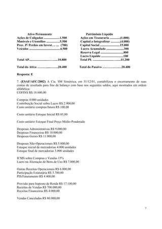 Ativo Permanente
Ações de Coligadas ....................1.500
Mmóveis e Utensílios .................5.500
Prov. P/ Perdas em Invest. .. .... (700)
Veículos .......................................4.500
Total AP........................……....10.800

Patrimônio Líquido
Ações em Tesouraria .............(1.000)
Capital a Integralizar ............(4.000)
Capital Social .........................15.000
Lucro Acumulado ......................300
Reserva Legal .............................800
Lucro Líquido ............................100
Total PL .........................…......11.200

Total do Ativo ………....……..20.400

Total do Passivo ………………20.400

Resposta: E
7. (ESAF/AFC/2002) A Cia. SM Simétrica, em 31/12/01, contabilizou o encerramento de suas
contas de resultado para fins de balanço com base nos seguintes saldos, aqui mostrados em ordem
alfabética:
COFINS R$ 18.600,00
Compras 4.000 unidades
Contribuição Social sobre Lucro R$ 2.900,00
Custo unitário compras/fatura R$ 100,00
Custo unitário Estoque Inicial R$ 85,00
Custo unitário Estoque Final Preço Médio Ponderado
Despesas Administrativas R$ 9.000,00
Despesas Financeiras R$ 10.000,00
Despesas Gerais R$ 11.000,00
Despesas Não-Operacionais R$ 5.000,00
Estoque inicial de mercadorias 4.000 unidades
Estoque final de mercadorias 3.000 unidades
ICMS sobre Compras e Vendas 15%
Lucro na Alienação de Bens de Uso R$ 7.000,00
Outras Receitas Operacionais R$ 6.000,00
Participação Estatutária R$ 3.700,00
PIS/Faturamento R$ 4.400,00
Provisão para Imposto de Renda R$ 17.100,00
Receitas de Vendas R$ 700.000,00
Receitas Financeiras R$ 4.000,00
Vendas Canceladas R$ 80.000,00
7

 