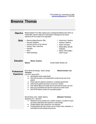  
1745 Cannonball Court • Lawrenceville, GA 30044 
 ​breannathomas92@gmail.com​ • 678­599­3096 
 
Breanna Thomas 
 
Objective 
 
Medical Assistant/ Front office  looking to join a professional healthcare team where my 
medical skills, customer relations,Pre authorizations, Pathology and Lab reports 
experience will  be an asset for the organization. 
Skills 
 
▪ Electronic Medical Records / EMA  
▪ Insurance Verification 
▪ Insurance and Doc. to Doc referrals  
▪ Charting / Filing  / Data Entry 
▪ Vital Signs  
▪ EKG’s 
▪ Patient Scheduling 
▪ Venipuncture / Injections 
▪ Specimen Collections 
▪ Aseptic Techniques 
▪ Medical Billing / Benefits 
Verification 
▪ HIPAA / CPR Certified / 
OSHA Trained 
 
Education 
 
        Medical Assistant 
Diploma  Everest Institute, Marietta, GA   
 
Professional 
Experience 
 
 
 
North Atlanta Dermatology ­ Duluth, Georgia                   ​  Medical Assistant / Lab 
Technician  
June 2014­ January 2016 
● Administrative worker/ assist all staff 
● Work with the doctors, and medical staff to provide the best care for the 
patients 
● Answer calls from patients to schedule or re­schedule appointments 
● Verify that the patient's Insurance is current and in network 
● Enter patient's Blood work results/ and and comments the Doctor may have 
● Keep a log of all Patients that need their result sent to another doctor 
● Send off the Patient's results to the requested physician  
 
 
 
Elmcroft Senior Living – Mobile, Alabama                      ​     Medication Technician  
September 2013 – April 2014 
● Maintained records of patient care, condition, progress, or problems to report 
and discuss observations with supervisor or case manager. 
● Checked patients' pulse, temperature, and respiration. 
● Provided patients with help moving in and out of beds, baths, wheelchairs, or 
automobiles and with dressing and grooming. 
 