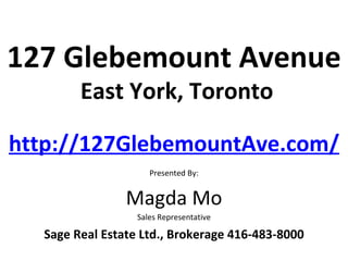 127 Glebemount Avenue
        East York, Toronto

http://127GlebemountAve.com/
                     Presented By:


                Magda Mo
                  Sales Representative

  Sage Real Estate Ltd., Brokerage 416-483-8000
 
