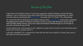 Review of the film
I don't know if I could have done it. It involves a gruesome ordeal for Ralston, and for the film's
audience, a few of whom have been said to faint. But from such harrowing beginnings, it's rather
awesome what an entertaining film Danny Boyle has made with "127 Hours." Yes, entertaining.
For most of the film he deals with one location and one actor, James Franco. Franco does a good job
of suggesting two aspects of Ralston's character. (1) He's a cocky, bold adventurer who trusts his
skills and likes taking chances, and (2) he's logical and bloody-minded enough to cut through his
own skin and bone to save his life
For the audience the worst moment is not a sight but a sound. Most of us have never heard that sound
before, but we know exactly what it is.
Is the film watchable? Yes, compulsively. Films like this don't move quickly or slowly, they seem to
take place all in the same moment.
 