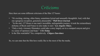 Criticisms
Here there are some different criticisms of the film 127 hours:
• “It's exciting, stirring, often funny, sometimes lyrical and unusually thoughtful. And, with that
one egregious exception, genuinely pleasurable.” Wall Street Journal.
• “In the end, 127 Hours is one man's incredible, unforgettable journey; it took the extraordinary
alchemy of Boyle and Franco to also make it ours.” Los Angeles Times.
• “Only a truly visionary filmmaker could take a story largely set in a cramped canyon and give
it a sense of openness and hope.” USA Today
• Is the film watchable? Yes, compulsively. Chigaco Sun-times
So, we can state that the film have really like to the most of the the media.
 