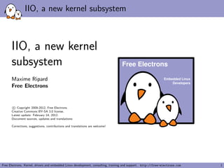 IIO, a new kernel subsystem
IIO, a new kernel
subsystem
Maxime Ripard
Free Electrons
c Copyright 2009-2012, Free Electrons.
Creative Commons BY-SA 3.0 license.
Latest update: February 14, 2012.
Document sources, updates and translations:
Corrections, suggestions, contributions and translations are welcome!
Embedded Linux
Developers
Free Electrons
Free Electrons. Kernel, drivers and embedded Linux development, consulting, training and support. http://free-electrons.com 1
 