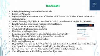 TREATMENT
• Readable and easily understandable articles.
• Biased for America.
• Presentation of information(table of content, illustrations) etc. makes it more informative
and appealing.
• Standard and quality of the articles is as per the to the scholars as well as for childrens.
• Lengthy articles, sometimes running to several pages.
• In depth information on every topic.
• Availability of information is uniform.
• Timelines are also provided.
• Reference and edit history is also provided with every article.
• Moving pictures with interesting facts within the articles.
• Availability of almost 1,30,000 articles.
• Links to outside sources.
• Highlighted sentences and words within the articles, when clicked take you to another page
which provide information about that highlighted word or sentence.
• Provide cite, share, give feedback, external websites facility with the articles.
• Also tell particular article belong to which subject area.
 