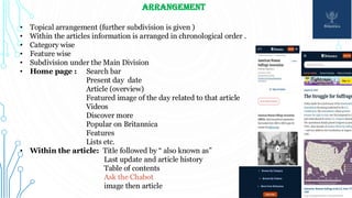 ARRANGEMENT
• Topical arrangement (further subdivision is given )
• Within the articles information is arranged in chronological order .
• Category wise
• Feature wise
• Subdivision under the Main Division
• Home page : Search bar
Present day date
Article (overview)
Featured image of the day related to that article
Videos
Discover more
Popular on Britannica
Features
Lists etc.
• Within the article: Title followed by “ also known as”
Last update and article history
Table of contents
Ask the Chabot
image then article
 