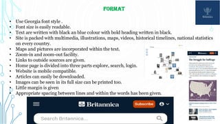 FORMAT
• Use Georgia font style .
• Font size is easily readable.
• Text are written with black an blue colour with bold heading written in black.
• Site is packed with multimedia, illustrations, maps, videos, historical timelines, national statistics
on every country.
• Maps and pictures are incorporated within the text.
• Zoom-in and zoom-out facility.
• Links to outside sources are given.
• Home page is divided into three parts explore, search, login.
• Website is mobile compatible.
• Articles can easily be downloaded.
• Images can be seen in its full size can be printed too.
• Little margin is given
• Appropriate spacing between lines and within the words has been given.
 