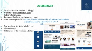 ACCESSIBILITY
• Mobile – iPhone app and iPad app.
• Website – www.britannica.com
• Subscription based.
• Free download app but in app purchase.
• Need subscription for : ad free content access to the full Britannica database
complete access to educational media library of images, podcasts, E books,
video series.
• Not available for Android devices .
• Online access.
• Offline use of downloaded articles.
 