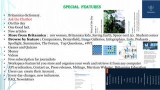 Special FEATURES
• Britannica dictionary.
• Ask the Chatbot
• On this day
• One Good fact.
• New articles
• More from Britannica : 100 women, Britannica kids, Saving Earth, Space next 50, Student corner
• Browse by feature : Companions, Demysfield, Image Galleries, Infographics, Lists, Podcasts ,
Spotlight, Summaries, The Forum, Top Questions,, #WT.
• Games and Quizzes
• Money
• Videos
• Free subscription for journalists
• Workspace feature let you store and organise your work and retrieve it from any computer
• API syndication, Contact us, Press releases, Melingo, Merriam Webster, Britannica Education
• Users can create their Account .
• Every day changes, new inclusions.
• FAQ, Newsletters
 