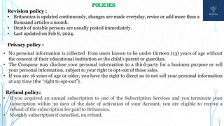 POLICIES
Revision policy :
• Britannica is updated continuously, changes are made everyday, revise or add more than a
thousand articles a month.
• Death of notable persons are usually posted immediately.
• Last updated on Feb 8, 2024.
Privacy policy :
• No personal information is collected from users known to be under thirteen (13) years of age without
the consent of their educational institution or the child’s parent or guardian.
• The Company may disclose your personal information to a third-party for a business purpose or sell
your personal information, subject to your right to opt-out of those sales.
• If you are 16 years of age or older, you have the right to direct us to not sell your personal information
at any time (the “right to opt-out”).
Refund policy:
• If you acquired an annual subscription to one of the Subscription Services and you terminate your
subscription within 30 days of the date of activation of your Account, you are eligible to receive a
refund of the subscription fee paid to Britannica.
• Monthly subscription if cancelled, no refund.
 