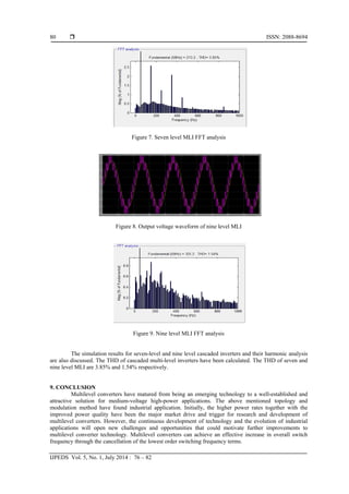  ISSN: 2088-8694
IJPEDS Vol. 5, No. 1, July 2014 : 76 – 82
80
Figure 7. Seven level MLI FFT analysis
Figure 8. Output voltage waveform of nine level MLI
Figure 9. Nine level MLI FFT analysis
The simulation results for seven-level and nine level cascaded inverters and their harmonic analysis
are also discussed. The THD of cascaded multi-level inverters have been calculated. The THD of seven and
nine level MLI are 3.85% and 1.54% respectively.
9. CONCLUSION
Multilevel converters have matured from being an emerging technology to a well-established and
attractive solution for medium-voltage high-power applications. The above mentioned topology and
modulation method have found industrial application. Initially, the higher power rates together with the
improved power quality have been the major market drive and trigger for research and development of
multilevel converters. However, the continuous development of technology and the evolution of industrial
applications will open new challenges and opportunities that could motivate further improvements to
multilevel converter technology. Multilevel converters can achieve an effective increase in overall switch
frequency through the cancellation of the lowest order switching frequency terms.
 