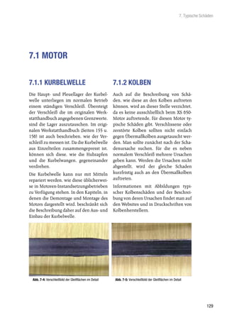 7. Typische Schäden




7.1 MOTOR

7.1.1 KURBELWELLE                                      7.1.2 KOLBEN
Die Haupt- und Pleuellager der Kurbel-                 Auch auf die Beschreibung von Schä-
welle unterliegen im normalen Betrieb                  den, wie diese an den Kolben auftreten
einem ständigen Verschleiß. Übersteigt                 können, wird an dieser Stelle verzichtet,
der Verschleiß die im originalen Werk-                 da es keine ausschließlich beim XS 650-
statthandbuch angegebenen Grenzwerte,                  Motor auftretende, für diesen Motor ty-
sind die Lager auszutauschen. Im origi-                pische Schäden gibt. Verschlissene oder
nalen Werkstatthandbuch (Seiten 155 u.                 zerstörte Kolben sollten nicht einfach
156) ist auch beschrieben, wie der Ver-                gegen Übermaßkolben ausgetauscht wer-
schleiß zu messen ist. Da die Kurbelwelle              den. Man sollte zunächst nach der Scha-
aus Einzelteilen zusammengepresst ist,                 denursache suchen, für die es neben
können sich diese, wie die Hubzapfen                   normalem Verschleiß mehrere Ursachen
und die Kurbelwangen, gegeneinander                    geben kann. Werden die Ursachen nicht
verdrehen.                                             abgestellt, wird der gleiche Schaden
Die Kurbelwelle kann nur mit Mitteln                   kurzfristig auch an den Übermaßkolben
repariert werden, wie diese üblicherwei-               auftreten.
se in Motoren-Instandsetzungsbetrieben                 Informationen mit Abbildungen typi-
zu Verfügung stehen. In den Kapiteln, in               scher Kolbenschäden und der Beschrei-
denen die Demontage und Montage des                    bung von deren Ursachen findet man auf
Motors dargestellt wird, beschränkt sich               den Websites und in Druckschriften von
die Beschreibung daher auf den Aus- und                Kolbenherstellern.
Einbau der Kurbelwelle.




 Abb. 7-4: Verschleißbild der Gleitflächen im Detail    Abb. 7-5: Verschleißbild der Gleitflächen im Detail




                                                                                                                        129
 