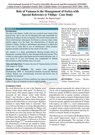 International Journal of Trend in Scientific Research and Development (IJTSRD)
Volume 6 Issue 6, September-October 2022 Available Online: www.ijtsrd.com e-ISSN: 2456 – 6470
@ IJTSRD | Unique Paper ID – IJTSRD52013 | Volume – 6 | Issue – 6 | September-October 2022 Page 1063
Role of Vamana in the Management of Switra with
Special Reference to Vitiligo - Case Study
Dr. Surekha1
, Dr. Rajesh Sugur2
1
PG Scholar, 2
Professor,
1,2
Department of PG studies in Panchakarma, TGAMC, Ballari, Karnataka, India
ABSTRACT
Introduction:
The skin is the largest, visible and very essential sense organ of the
human body. skin is the site for bhrajaka pitta and responsible for
reflection of chhaya of skin in Sanskrit. The word Switra stands for
Sweta which means white patch. So Switra is a disease where white
patches appear over the body. the charecteristics of shwitra are
similar to vitiligo. Vitiligo is autoimmune skin disease, in which skin
colour turn to white due to loss of melanocytes which produce
pigment melanin responsible for the colour of the skin.
and vamana is a major panchakarma therapy,vamana refers to
therapeutic vomiting which is done through medicated emesis. This
is done to reduce aggrevated kapha and associated with pitta vata. A
case report of 23 year old Female who complained of whitish
discoloration overt
he lowback since 5-6 years.
Aims and objectives: To know the role of Vamana karma in Switra
with respect to vitiligo.
Materials and Methods: The subject who approached
Panchakarma OPD of Taranath Government Ayurvedic Medical
College, Ballari was systematically reviewed and Switra line of
treatment was planned.
Results: The lesions of Switra condition was improved remarkably
within 15 days of treatment as shown inphotographs.
How to cite this paper: Dr. Surekha |Dr.
Rajesh Sugur "Role of Vamana in the
Management of Switra with Special
Reference to Vitiligo - Case Study"
Published in
International Journal
of Trend in
Scientific Research
and Development
(ijtsrd), ISSN: 2456-
6470, Volume-6 |
Issue-6, October
2022, pp.1063-1065, URL:
www.ijtsrd.com/papers/ijtsrd52013.pdf
Copyright © 2022 by author (s) and
International Journal of Trend in
Scientific Research and Development
Journal. This is an
Open Access article
distributed under the
terms of the Creative Commons
Attribution License (CC BY 4.0)
(http://creativecommons.org/licenses/by/4.0)
KEYWORDS: Switra, Kushta,
vitiligo, Vamanakarma
INTRODUCTION
The word Shwitra has its root in the Sanskrit word
Shweta, which means white patch1
. So Shwitra is a
disease where white patches appear on the body. In
Ayurveda all skin disease comes under Kushta
Roga2
,3
and Shwitra is one of them. Shwitra is
mention in Kushta Roga Chikitsa where white patches
appear on the whole body or a local region. Kustha is
included in Ashta Maha Gada in Ayurveda4
. Skin
covers all over the body as covering, Bhrajaka Pitta is
placed in skin which is responsible for Chhaya and
Prabha of skin. Any impairment of Bhrajaka Pitta and
Vata Dosha can cause skin disease like Shwitra. Just
like Kushta It is caused due to Vitiation of Tridosha
and Dhatus like, Rasa, Rakta, Mamsa and Meda. The
main cause for the disease is believed to be Purva
Janma Krita Paapa Phala5,6
. In modern medical science,
the characteristics of Shwitra are similar to vitiligo.
Vitiligo is a condition, in which the skin colour turn
white due to the loss of melanocytes cells that produce
pigment melanin responsible for colour of skin or it
can be said as hypopigmentation of skin. It affects
both sexes equally. In OPD we observe mainlyfemale
preponderance due to greater cosmetic awareness.
Vitiligo comes under a cosmetic disfigurement of skin
and 1% of total world population affected by it7
.Due
to lack of scientific appraisal and confusion of Vitiligo
with Leprosy all make it a social embarrassment.
Basic treatment of vitiligo in modern medical science
is tropical creams contain corticosteroids, some type
of radiations, skin grafting and medical tattooing etc.
which is economic burden to the patient.
The following case was treated with Shodhana karma
with sound improvement which is evident from
inspection and photographs. The outcome of this
clinical study will reveal further regarding the effect
of vamana in vitiligo
IJTSRD52013
 