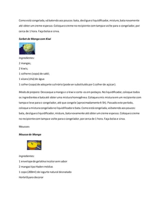 Como está congelada, vá batendo aos poucos: bata, desligue o liquidificador, misture, bata novamente 
até obter um creme espesso. Coloque o creme no recipiente com tampa e volte para o congelador, por 
cerca de 1 hora. Faça bolas e sirva. 
Sorbet de Manga com Kiwi 
Ingredientes: 
2 mangas; 
2 kiwis; 
1 colheres (sopa) de sakê; 
1 xícara (chá) de água 
1 colher (sopa) de adoçante culinário (pode ser substituído por 1 colher de açúcar). 
Modo de preparo: Descasque a manga e o kiwi e corte-os em pedaços. No liquidificador, coloque todos 
os ingredientes e bata até obter uma mistura homogênea. Coloque a mis mistura em um recipiente com 
tampa e leve para o congelador, até que congele (aproximadamente 4-5h). Passado este período, 
coloque a mistura congelada no liquidificador e bata. Como está congelada, vá batendo aos poucos: 
bata, desligue o liquidificador, misture, bata novamente até obter um creme espesso. Coloque o creme 
no recipiente com tampa e volte para o congelador, por cerca de 1 hora. Faça bolas e sirva. 
Mousses 
Mousse de Manga 
Ingredientes: 
1 envelope de gelatina incolor sem sabor 
2 mangas tipo Haden médias 
1 copo (200ml) de iogurte natural desnatado 
Hortelã para decorar 
 
