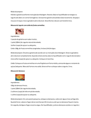 Modo de preparo: 
Hidrate a gelatina conforme instrução da embalagem. Reserve. Bata no liquidificador as mangas e o 
iogurte até obter um creme homogêneo. Acrescente a gelatina dissolvida e bata novamente. Despeje o 
mousse em taças e leve à geladeira até endurecer. Desenforme e decore com hortelã. Sirva. 
Mousse de Iogurte com calda de frutas vermelhas 
Ingredientes: 
1 pacote de gelatina sem sabor incolor; 
1 pote (200ml) de iogurte natural desnatado; 
1colher (sopa) de açúcar ou adoçante; 
Calda: 100g de frutas vermelhas congeladas; ¼ xícara (chá) de água. 
Modo de preparo: Dissolva a gelatina de acordo com as instruções da embalagem. Deixe na geladeira 
até endurecer completamente. Quando estiver pronta, bata no liquidificador com o iogurte desnatado e 
meia colher (sopa) de açúcar ou adoçante. Coloque em tacinhas. 
Calda: Coloque as frutas vermelhas em uma frigideira em forno médio, acrescente água e o restante do 
açúcar/adoçante. Mexa até formar uma calda. Deixe esfriar e coloque sobre o iogurte. Sirva. 
Mousse de Damasco 
Ingredientes: 
150g de damasco fresco; 
1 pote (200ml) de iogurte desnatado; 
2 colheres (sopa) de leite em pó desnatado. 
1 colher (sopa) de açúcar ou adoçante. 
Modo de preparo: Em uma panela pequena, coloque os damascos, cubra com água e leve ao fogo alto. 
Quando ferver, abaixe o fogo e deixe cozinhar por 20 minutos ou até que os damascos fiquem macios. 
Em seguida, desligue o fogo e escorra a água. No liquidificador, junte os damascos cozidos e o iogurte e 
 