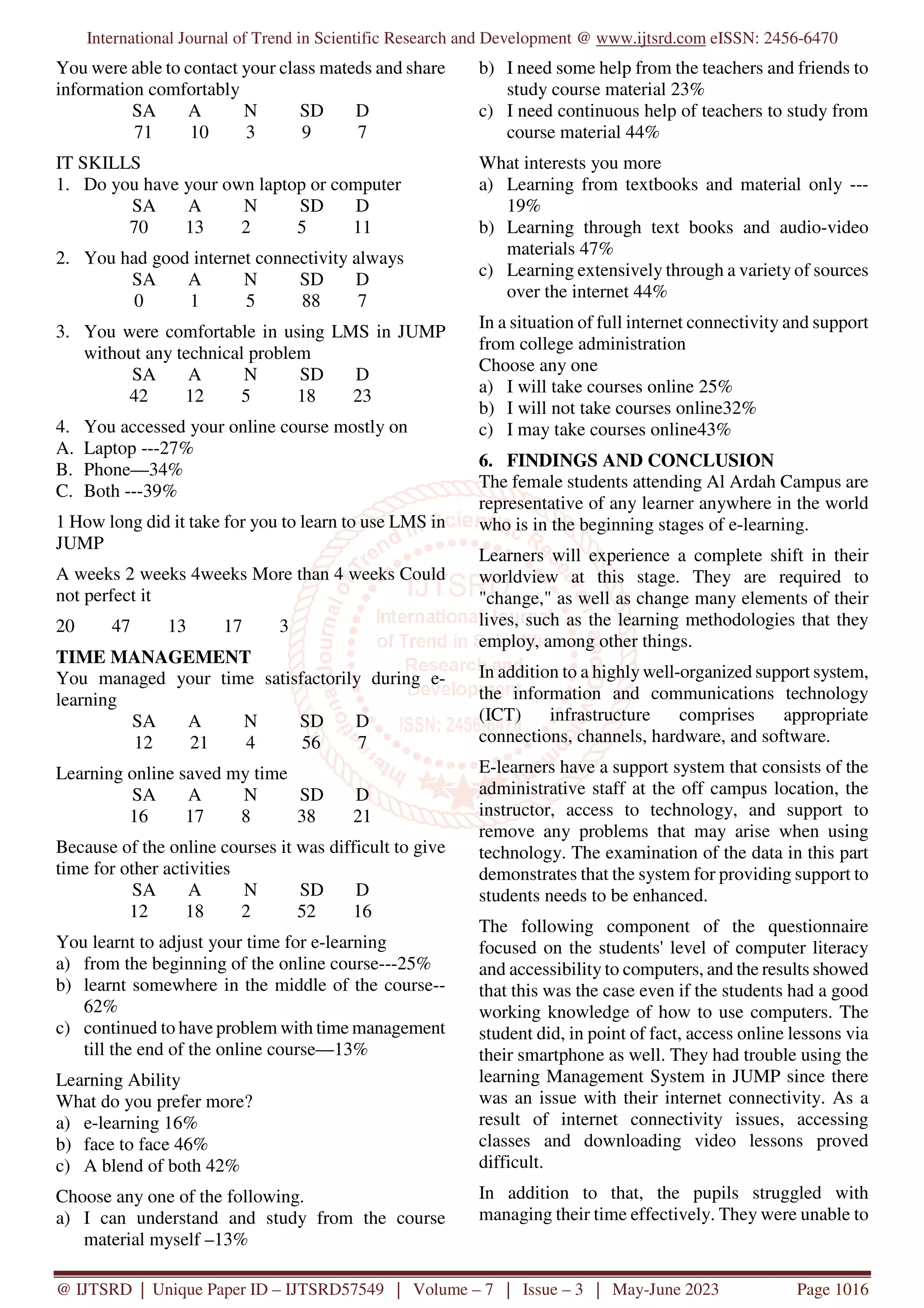 International Journal of Trend in Scientific Research and Development @ www.ijtsrd.com eISSN: 2456-6470
@ IJTSRD | Unique Paper ID – IJTSRD57549 | Volume – 7 | Issue – 3 | May-June 2023 Page 1016
You were able to contact your class mateds and share
information comfortably
SA A N SD D
71 10 3 9 7
IT SKILLS
1. Do you have your own laptop or computer
SA A N SD D
70 13 2 5 11
2. You had good internet connectivity always
SA A N SD D
0 1 5 88 7
3. You were comfortable in using LMS in JUMP
without any technical problem
SA A N SD D
42 12 5 18 23
4. You accessed your online course mostly on
A. Laptop ---27%
B. Phone—34%
C. Both ---39%
1 How long did it take for you to learn to use LMS in
JUMP
A weeks 2 weeks 4weeks More than 4 weeks Could
not perfect it
20 47 13 17 3
TIME MANAGEMENT
You managed your time satisfactorily during e-
learning
SA A N SD D
12 21 4 56 7
Learning online saved my time
SA A N SD D
16 17 8 38 21
Because of the online courses it was difficult to give
time for other activities
SA A N SD D
12 18 2 52 16
You learnt to adjust your time for e-learning
a) from the beginning of the online course---25%
b) learnt somewhere in the middle of the course--
62%
c) continued to have problem with time management
till the end of the online course—13%
Learning Ability
What do you prefer more?
a) e-learning 16%
b) face to face 46%
c) A blend of both 42%
Choose any one of the following.
a) I can understand and study from the course
material myself –13%
b) I need some help from the teachers and friends to
study course material 23%
c) I need continuous help of teachers to study from
course material 44%
What interests you more
a) Learning from textbooks and material only ---
19%
b) Learning through text books and audio-video
materials 47%
c) Learning extensively through a variety of sources
over the internet 44%
In a situation of full internet connectivity and support
from college administration
Choose any one
a) I will take courses online 25%
b) I will not take courses online32%
c) I may take courses online43%
6. FINDINGS AND CONCLUSION
The female students attending Al Ardah Campus are
representative of any learner anywhere in the world
who is in the beginning stages of e-learning.
Learners will experience a complete shift in their
worldview at this stage. They are required to
"change," as well as change many elements of their
lives, such as the learning methodologies that they
employ, among other things.
In addition to a highly well-organized support system,
the information and communications technology
(ICT) infrastructure comprises appropriate
connections, channels, hardware, and software.
E-learners have a support system that consists of the
administrative staff at the off campus location, the
instructor, access to technology, and support to
remove any problems that may arise when using
technology. The examination of the data in this part
demonstrates that the system for providing support to
students needs to be enhanced.
The following component of the questionnaire
focused on the students' level of computer literacy
and accessibility to computers, and the results showed
that this was the case even if the students had a good
working knowledge of how to use computers. The
student did, in point of fact, access online lessons via
their smartphone as well. They had trouble using the
learning Management System in JUMP since there
was an issue with their internet connectivity. As a
result of internet connectivity issues, accessing
classes and downloading video lessons proved
difficult.
In addition to that, the pupils struggled with
managing their time effectively. They were unable to
 