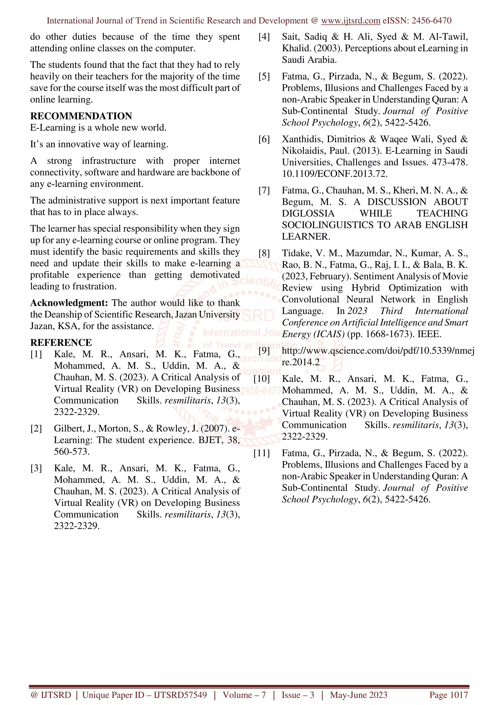 International Journal of Trend in Scientific Research and Development @ www.ijtsrd.com eISSN: 2456-6470
@ IJTSRD | Unique Paper ID – IJTSRD57549 | Volume – 7 | Issue – 3 | May-June 2023 Page 1017
do other duties because of the time they spent
attending online classes on the computer.
The students found that the fact that they had to rely
heavily on their teachers for the majority of the time
save for the course itself was the most difficult part of
online learning.
RECOMMENDATION
E-Learning is a whole new world.
It’s an innovative way of learning.
A strong infrastructure with proper internet
connectivity, software and hardware are backbone of
any e-learning environment.
The administrative support is next important feature
that has to in place always.
The learner has special responsibility when they sign
up for any e-learning course or online program. They
must identify the basic requirements and skills they
need and update their skills to make e-learning a
profitable experience than getting demotivated
leading to frustration.
Acknowledgment: The author would like to thank
the Deanship of Scientific Research, Jazan University
Jazan, KSA, for the assistance.
REFERENCE
[1] Kale, M. R., Ansari, M. K., Fatma, G.,
Mohammed, A. M. S., Uddin, M. A., &
Chauhan, M. S. (2023). A Critical Analysis of
Virtual Reality (VR) on Developing Business
Communication Skills. resmilitaris, 13(3),
2322-2329.
[2] Gilbert, J., Morton, S., & Rowley, J. (2007). e-
Learning: The student experience. BJET, 38,
560-573.
[3] Kale, M. R., Ansari, M. K., Fatma, G.,
Mohammed, A. M. S., Uddin, M. A., &
Chauhan, M. S. (2023). A Critical Analysis of
Virtual Reality (VR) on Developing Business
Communication Skills. resmilitaris, 13(3),
2322-2329.
[4] Sait, Sadiq & H. Ali, Syed & M. Al-Tawil,
Khalid. (2003). Perceptions about eLearning in
Saudi Arabia.
[5] Fatma, G., Pirzada, N., & Begum, S. (2022).
Problems, Illusions and Challenges Faced by a
non-Arabic Speaker in Understanding Quran: A
Sub-Continental Study. Journal of Positive
School Psychology, 6(2), 5422-5426.
[6] Xanthidis, Dimitrios & Waqee Wali, Syed &
Nikolaidis, Paul. (2013). E-Learning in Saudi
Universities, Challenges and Issues. 473-478.
10.1109/ECONF.2013.72.
[7] Fatma, G., Chauhan, M. S., Kheri, M. N. A., &
Begum, M. S. A DISCUSSION ABOUT
DIGLOSSIA WHILE TEACHING
SOCIOLINGUISTICS TO ARAB ENGLISH
LEARNER.
[8] Tidake, V. M., Mazumdar, N., Kumar, A. S.,
Rao, B. N., Fatma, G., Raj, I. I., & Bala, B. K.
(2023, February). Sentiment Analysis of Movie
Review using Hybrid Optimization with
Convolutional Neural Network in English
Language. In 2023 Third International
Conference on Artificial Intelligence and Smart
Energy (ICAIS) (pp. 1668-1673). IEEE.
[9] http://www.qscience.com/doi/pdf/10.5339/nmej
re.2014.2
[10] Kale, M. R., Ansari, M. K., Fatma, G.,
Mohammed, A. M. S., Uddin, M. A., &
Chauhan, M. S. (2023). A Critical Analysis of
Virtual Reality (VR) on Developing Business
Communication Skills. resmilitaris, 13(3),
2322-2329.
[11] Fatma, G., Pirzada, N., & Begum, S. (2022).
Problems, Illusions and Challenges Faced by a
non-Arabic Speaker in Understanding Quran: A
Sub-Continental Study. Journal of Positive
School Psychology, 6(2), 5422-5426.
 