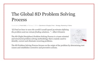 The Global 8D Problem Solving
Process
Contributed by Frank Adler on February 2, 2015 in Operations & Supply Chain , Strategy, Marketing, & Sales
“If I had an hour to save the world I would spend 59 minutes defining
the problem and one minute finding solutions .” – Albert Einstein
The 8D (Eight Disciplines) Problem Solving Process is a team oriented
and structured problem solving methodology that is mainly used to
identify, correct and eliminate recurring problems.
The 8D Problem Solving Process focuses on the origin of the problem by determining root
causes and establishes corrective and preventive actions.
 
