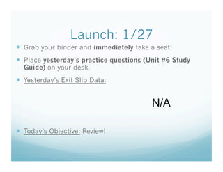Launch: 1/27
  Grab your binder and immediately take a seat!
  Place yesterday’s practice questions (Unit #6 Study
  Guide) on your desk.
  Yesterday’s Exit Slip Data:


                                          N/A

  Today’s Objective: Review!
 