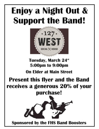 Enjoy a Night Out &
Support the Band!
Tuesday, March 24rd
5:00pm to 9:00pm
On Elder at Main Street
Present this flyer and the Band
receives a generous 20% of your
purchase!
Sponsored by the FHS Band Boosters
 