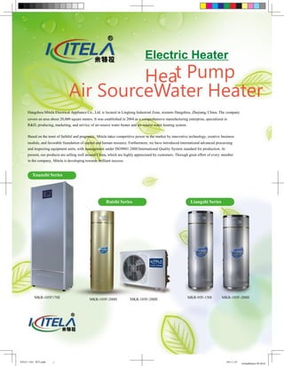 Electric Heater
                                        Heat Pump
                               Air SourceWater Heater
     Hangzhou Mitela Electrical Appliance Co., Ltd. is located in Linglong Industrial Zone, western Hangzhou, Zhejiang, China. The company
     covers an area about 20,000 square meters. It was established in 2004 as a comprehensive manufacturing enterprise, specialized in
     R&D, producing, marketing, and service of air-source water heater and air-source water heating system.


     Based on the tenet of faithful and pragmatic, Mitela takes competitive power in the market by innovative technology, creative business
     module, and favorable foundation of capital and human resource. Furthermore, we have introduced international advanced processing
     and inspecting equipment units, with management under ISO9001:2000 International Quality System standard for production. At
     present, our products are selling well around China, which are highly appreciated by customers. Through great effort of every member
     in the company, Mitela is developing towards brilliant success.


        Xuanzhi Series




                                                        Ruizhi Series                                          Liangzhi Series




          MKR-105F170E                       MKR-105F-200II            MKR-105F-200II                         MKR-95F-150I         MKR-105F-200II




米特拉 1102 - 期刊.indd   1                                                                                                                2011-1-25
                                                                                                                                                  GlobalMarket 09:48:01
 