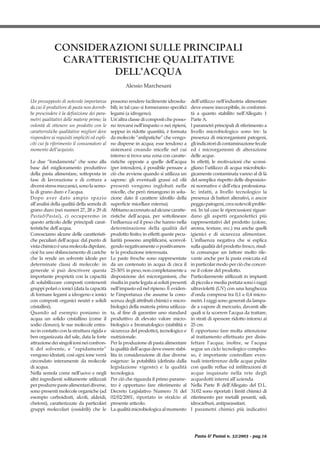 Un presupposto di notevole importanza
da cui il produttore di pasta non dovreb-
be prescindere è la definizione dei para-
metri qualitativi delle materie prime; la
volontà di ottenere un prodotto con le
caratteristiche qualitative migliori deve
rispondere ai requisiti impliciti ed espli-
citi cui fa riferimento il consumatore al
momento dell’acquisto.
Le due “fondamenta” che sono alla
base del miglioramento produttivo
della pasta alimentare, sottoposta in
fase di lavorazione e di cottura a
diversistressmeccanici,sonolasemo-
la di grano duro e l’acqua.
Dopo aver dato ampio spazio
all’analisi della qualità della semola di
grano duro (nei numeri 27, 28 e 29 di
Pasta&Pastai), ci occuperemo in
questo articolo delle principali carat-
teristiche dell’acqua.
Conosciamo alcune delle caratteristi-
che peculiari dell’acqua: dal punto di
vistachimicoèunamolecoladipolare,
cioè ha uno sbilanciamento di cariche
che la rende un solvente ideale per
determinate classi di molecole: in
generale si può descrivere questa
importante proprietà con la capacità
di solubilizzare composti contenenti
gruppi polari o ionici (data la capacità
di formare legami a idrogeno e ionici
con composti organici neutri e solidi
cristallini).
Quando ad esempio poniamo in
acqua un solido cristallino (come il
sodio cloruro), le sue molecole entra-
no in contatto con la struttura rigida e
ben organizzata del sale, data la forte
attrazionedeisingoliionineiconfron-
ti del solvente, e “rapidamente”
vengono idratati; così ogni ione verrà
circondato interamente da molecole
di acqua.
Nella semola come nell’uovo e negli
altri ingredienti solitamente utilizzati
perprodurrepastealimentaridiverse,
sono presenti molecole organiche (ad
esempio carboidrati, alcoli, aldeidi,
chetoni), caratterizzate da particolari
gruppi molecolari (ossidrili) che le
possono rendere facilmente idrosolu-
bili; in tal caso si formeranno specifici
legami (a idrogeno).
Un’altra classe di composti che posso-
no trovarsi nell’impasto o nei ripieni,
seppur in ridotte quantità, è formata
da molecole “anfipatiche” che vengo-
no disperse in acqua; esse tendono a
sistemarsi creando micelle nel cui
interno si trova una zona con caratte-
ristiche opposte a quelle dell’acqua
(per intendersi, è possibile pensare a
ciò che avviene quando si utilizza un
sapone: gli eventuali grassi ed olii
presenti vengono inglobati nelle
micelle, che però rimangono in solu-
zione dato il carattere idrofilo della
superficie micellare esterna).
Abbiamoaccennatoadalcunecaratte-
ristiche dell’acqua, per sottolineare
l’influenza ed il peso che hanno nella
determinazione della qualità del
prodotto finito; in effetti queste pecu-
liarità possono amplificarsi, sconvol-
gendo negativamente o positivamen-
te la produzione interessata.
Le paste fresche sono rappresentate
da un contenuto in acqua di circa il
25-30%inpeso,noncompletamentea
disposizione dei microrganismi, che
risulta in parte legata ai soluti presenti
nell’impasto ed nel ripieno. È eviden-
te l’importanza che assume la cono-
scenza degli attributi chimici e micro-
biologici della materia prima utilizza-
ta, al fine di garantire uno standard
produttivo di elevato valore micro-
biologico e bromatologico (stabilità e
sicurezza del prodotto), tecnologico e
nutrizionale.
Per la produzione di pasta alimentare
la qualità dell’acqua deve essere stabi-
lita in considerazione di due diverse
esigenze: la potabilità (definita dalla
legislazione vigente) e la qualità
tecnologica.
Per ciò che riguarda il primo parame-
tro è opportuno fare riferimento al
Decreto Legislativo Numero 31 del
02/02/2001, riportato in stralcio al
presente articolo.
La qualità microbiologica al momento
dell’utilizzo nell’industria alimentare
deve essere ineccepibile, in conformi-
tà a quanto stabilito nell’Allegato 1
Parte A.
I parametri principali di riferimento a
livello microbiologico sono tre: la
presenza di microrganismi patogeni,
gliindicatoridicontaminazionefecale
ed i microrganismi di alterazione
delle acque.
In effetti, le motivazioni che sconsi-
gliano l’utilizzo di acqua microbiolo-
gicamente contaminata vanno al di là
del semplice rispetto delle disposizio-
ni normative e dell’etica professiona-
le; infatti, a livello tecnologico la
presenza di batteri alterativi, o ancor
peggiopatogeni,creanotevoliproble-
mi. In tal caso le ripercussioni riguar-
dano gli aspetti organolettici più
rappresentativi del prodotto (colore,
aroma, texture, ecc.) ma anche quelli
igienici e di sicurezza alimentare.
L’influenza negativa che si esplica
sulla qualità del prodotto fresco, risul-
ta comunque un fattore molto rile-
vante anche per la pasta essiccata ed
in particolar modo per ciò che concer-
ne il colore del prodotto.
Particolarmente utilizzati in impianti
di piccola e media portata sono i raggi
ultravioletti (UV) con una lunghezza
d’onda compresa tra 0,1 e 0,4 micro-
metri. I raggi sono generati da lampa-
de a vapore di mercurio, davanti alle
quali si fa scorrere l’acqua da trattare,
in strati di spessore ridotto intorno ai
25 cm.
È opportuno fare molta attenzione
al trattamento effettuato per disin-
fettare l’acqua; inoltre, se l’acqua
segue un ciclo tecnologico comples-
so, è importante controllare even-
tuali interferenze delle acque pulite
con quelle reflue ed infiltrazioni di
acque inquinate nella rete degli
acquedotti interni all’azienda.
Nella Parte B dell’Allegato del D.L.
31/02 sono riportati i limiti chimici di
riferimento per metalli pesanti, sali,
idrocarburi, antiparassitari.
I parametri chimici più indicativi
Pasta & Pastai n. 32/2003 - pag.16
CONSIDERAZIONI SULLE PRINCIPALI
CARATTERISTICHE QUALITATIVE
DELL’ACQUA
Alessio Marchesani
 