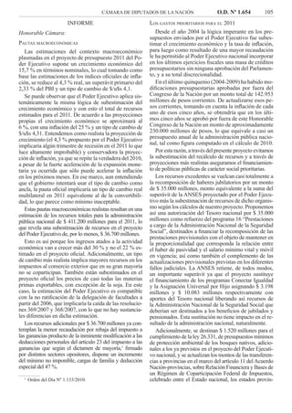 CÁMARA DE DIPUTADOS DE LA NACIÓN O.D. Nº 1.654 105
LOS GASTOS PRIORITARIOS PARA EL 2011
Desde el año 2004 la lógica imperante en los pre-
supuestos enviados por el Poder Ejecutivo fue subes-
timar el crecimiento económico y la tasa de inﬂación,
para luego como resultado de una mayor recaudación
le ha permitido al Poder Ejecutivo nacional incorporar
en los últimos ejercicios ﬁscales una masa de créditos
presupuestarios sin ninguna aprobación del Parlamen-
to, y a su total discrecionalidad.
En el último quinquenio (2004-2009) ha habido mo-
diﬁcaciones presupuestarias aprobadas por fuera del
Congreso de la Nación por un monto total de 142.953
millones de pesos corrientes. De actualizarse esos pe-
sos corrientes, tomando en cuenta la inﬂación de cada
uno de esos cinco años, se obtendría que en los últi-
mos cinco años se aprobó por fuera de este Honorable
Congreso de la Nación un monto de aproximadamente
230.000 millones de pesos, lo que equivale a casi un
presupuesto anual de la administración pública nacio-
nal, tal como ﬁgura computado en el cálculo de 2010.
Por esta razón, a través del presente proyecto evitamos
la subestimación del recálculo de recursos y a través de
proyecciones más realistas aseguramos el ﬁnanciamien-
to de políticas públicas de carácter social prioritarias.
Los recursos excedentes se vuelcan casi totalmente a
la recomposición de haberes jubilatorios por un monto
de $ 35.000 millones, monto equivalente a la suma del
superávit de la ANSES proyectado por el Poder Ejecu-
tivo más la subestimación de recursos de dicho organis-
mo según los cálculos de nuestro proyecto. Proponemos
así una autorización del Tesoro nacional por $ 35.000
millones como refuerzo del programa 16 “Prestaciones
a cargo de la Administración Nacional de la Seguridad
Social”, destinados a ﬁnanciar la recomposición de las
prestaciones previsionales con el objeto de mantener en
la proporcionalidad que corresponda la relación entre
el haber de pasividad y el salario mínimo vital y móvil
en vigencia; así como también el complemento de las
actualizaciones previsionales previstas en los diferentes
fallos judiciales. La ANSES retiene, de todos modos,
un importante superávit ya que el proyecto sustituye
el ﬁnanciamiento de los programas Conectar Igualdad
y la Asignación Universal por Hijo asignando $ 3.198
millones y $ 10.083 millones respectivamente con
aportes del Tesoro nacional liberando así recursos de
la Administración Nacional de la Seguridad Social que
deberían ser destinados a los beneﬁcios de jubilados y
pensionados. Esta sustitución no tiene impacto en el re-
sultado de la administración nacional, naturalmente.
Adicionalmente, se destinan $ 1.520 millones para el
cumplimiento de la ley 26.331, de presupuestos mínimos
de protección ambiental de los bosques nativos, adicio-
nales a los ya previstos en el proyecto del Poder Ejecuti-
vo nacional, y se actualizan los montos de las transferen-
cias a provincias en el marco del artículo 11 delAcuerdo
Nación-provincias, sobre Relación Financiera y Bases de
un Régimen de Coparticipación Federal de Impuestos,
celebrado entre el Estado nacional, los estados provin-
INFORME
Honorable Cámara:
PAUTAS MACROECONÓMICAS
Las estimaciones del contexto macroeconómico
plasmadas en el proyecto de presupuesto 2011 del Po-
der Ejecutivo supone un crecimiento económico del
15,7 % en términos nominales, lo cual tomando como
base las estimaciones de los índices oﬁciales de inﬂa-
ción, se reduce al 4,3 % real, un superávit primario del
2,33 % del PBI y un tipo de cambio de $/u$s 4,1.
Se puede observar que el Poder Ejecutivo aplica sis-
temáticamente la misma lógica de subestimación del
crecimiento económico y con esto el total de recursos
estimados para el 2011. De acuerdo a las proyecciones
propias el crecimiento económico se aproximará al
6 %, con una inﬂación del 25 % y un tipo de cambio de
$/u$s 4,31. Entendemos como realista la proyección de
crecimiento (el 4,3 % propuesto por el Poder Ejecutivo
implicaría algún trimestre de recesión en el 2011 lo que
luce altamente improbable) y conservadora la proyec-
ción de inﬂación, ya que se repite la verdadera del 2010,
a pesar de la fuerte aceleración de la expansión mone-
taria ya ocurrida que sólo puede acelerar la inﬂación
en los próximos meses. En ese marco, aun entendiendo
que el gobierno intentará usar el tipo de cambio como
ancla, la pauta oﬁcial implicaría un tipo de cambio real
multilateral en 2011 equivalente al de la convertibili-
dad, lo que parece como mínimo inaceptable.
Estas pautas macroeconómicas realistas resultan en una
estimación de los recursos totales para la administración
pública nacional de $ 411.200 millones para el 2011, lo
que revela una subestimación de recursos en el proyecto
del Poder Ejecutivo de, por lo menos, $ 36.700 millones.
Esto es así porque los ingresos atados a la actividad
económica van a crecer más del 30 % y no el 22 % es-
timado en el proyecto oﬁcial. Adicionalmente, un tipo
de cambio más realista implica mayores recursos en los
impuestos al comercio exterior que en su gran mayoría
no se coparticipan. También están subestimados en el
proyecto oﬁcial los precios de casi todas las materias
primas exportables, con excepción de la soja. En este
caso, la estimación del Poder Ejecutivo es compatible
con la no ratiﬁcación de la delegación de facultades a
partir del 2006, que implicaría la caída de las resolucio-
nes 369/2007 y 368/2007, con lo que no hay sustancia-
les diferencias en dicha estimación.
Los recursos adicionales por $ 36.700 millones ya con-
templan la menor recaudación por rebaja del impuesto a
las ganancias producto de la inminente modiﬁcación a las
deducciones personales del artículo 23 del impuesto a las
ganancias que según el dictamen de mayoría,1
ﬁrmado
por distintos sectores opositores, dispone un incremento
del mínimo no imponible, cargas de familia y deducción
especial del 47 %.
1.
Orden del Día Nº 1.133/2010.
 