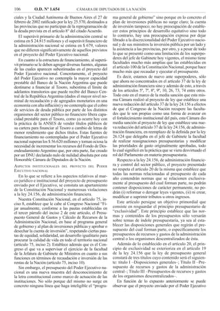 106 O.D. Nº 1.654 CÁMARA DE DIPUTADOS DE LA NACIÓN
ma general de gobierno” sino porque en lo concreto el
plan de inversiones públicas no surge claro; la cuenta
de inversión tampoco; no hay preocupación de estable-
cer estos principios de desarrollo equitativo sino todo
lo contrario, hay una preocupación expresa por dejar
librado a la discrecionalidad del Poder Ejecutivo nacio-
nal y de sus ministros la inversión pública por un lado y
la asistencia a las provincias, por otro, y a pesar de todo
lo que se presentó como una limitación de los superpo-
deres del jefe de Gabinete hoy vigentes, el mismo tiene
facultades mucho más amplias que las establecidas en
el artículo 100 de la Constitución Nacional, porque hace
mucho más que recaudar y ejecutar el presupuesto.
Es decir, estamos de nuevo ante superpoderes, sólo
que ahora no concentrados en el artículo 37 de la ley de
administración ﬁnanciera sino y además de esto, a través
de los artículos 5º, 7º, 8º, 9º, 10, 26, 73, 74 entre otros.
Todo esto en el marco de la media sanción que esta mis-
ma Cámara realizó al proyecto de ley que establece una
nueva redacción del artículo 37 de la ley 24.156 a efectos
de que el Congreso de la Nación recupere las faculta-
des que le son propias como una forma de avanzar en
el fortalecimiento institucional del país, esta Cámara dio
media sanción al proyecto de ley que establece una nue-
va redacción del artículo 37 de la ley 24.156, de adminis-
tración ﬁnanciera, en reemplazo de la deﬁnida por la ley
26.124 que delegaba en el jefe de Gabinete la facultad
de realizar reasignaciones presupuestarias y modiﬁcar
las prioridades de gasto originalmente aprobadas, todo
lo cual signiﬁcó en la práctica que se viera desvirtuado el
rol del Parlamento en materia presupuestaria.
Respecto a la ley 24.156, de administración ﬁnancie-
ra y control del sector público, el proyecto presentado
no respeta el artículo 20 de la misma que establece que
todas las normas relacionadas al presupuesto de cada
año contendrán normas que se relacionen exclusiva-
mente al presupuesto del cual forman parte, no podrán
contener disposiciones de carácter permanente, no po-
drán (i) reformar o derogar leyes vigentes, (ii) ni crear,
modiﬁcar o suprimir tributos u otros ingresos.
Este artículo persigue un objetivo primordial que
consiste en resguardar el principio presupuestario de
“exclusividad”. Este principio establece que las nor-
mas y contenidos de los presupuestos sólo versarán
sobre temas de índole presupuestaria, ya sea al esta-
blecer las disposiciones generales que regirán el pre-
supuesto del cual forman parte, o especíﬁcamente los
presupuestos de recursos y gastos de la administración
central o los organismos descentralizados de ésta.
Además de lo establecido en el artículo 20, el prin-
cipio de exclusividad se exterioriza en el artículo 19
de la ley 24.156 que la ley de presupuesto general
constará de tres títulos cuyo contenido será el siguien-
te: título I –Disposiciones generales–; Título II –Pre-
supuesto de recursos y gastos de la administración
central–; Título III –Presupuestos de recursos y gastos
de los organismos descentralizados–.
En función de lo expuesto anteriormente se puede
observar que el proyecto enviado por el Poder Ejecutivo
ciales y la Ciudad Autónoma de Buenos Aires el 27 de
febrero de 2002 ratiﬁcado por la ley 25.570, destinados a
las provincias que no participan de la reprogramación de
la deuda prevista en el artículo 8° del citado Acuerdo.
El superávit primario de la administración central se
estima en $ 24.815 millones y el superávit ﬁnanciero de
la administración nacional se estima en $ 679, valores
que no diﬁeren signiﬁcativamente de aquellos previstos
en el proyecto del Poder Ejecutivo nacional.
En cuanto a la estructura de ﬁnanciamiento, al superá-
vit primario se le deben agregar diversas fuentes, algunas
de las cuales aparecen subestimadas en el proyecto del
Poder Ejecutivo nacional. Concretamente, el proyecto
del Poder Ejecutivo no contempla la mayor capacidad
prestable del Banco de la Nación Argentina que puede
destinarse a ﬁnanciar al Tesoro, subestima el límite de
adelantos transitorios que puede recibir del Banco Cen-
tral de la República Argentina (dados el mayor nivel no-
minal de recaudación y de agregados monetarios en una
economía con alta inﬂación) y no contempla que el cobro
de servicios de deuda pública por parte de los distintos
organismos del sector público no ﬁnanciero libera capa-
cidad prestable para el Tesoro, como ya ocurre hoy con
la práctica de la ANSES de vender títulos públicos de
su cartera para ﬁnanciar al Tesoro a cambio de letras de
menor rendimiento que dichos títulos. Estas fuentes de
ﬁnanciamiento no contempladas por el Poder Ejecutivo
nacional superan los $ 56.620 millones y tornan ociosa la
necesidad de incrementar los recursos del Fondo de Des-
endeudamientoArgentino que, por otra parte, fue creado
por un DNU declarado nulo de nulidad absoluta por esta
Honorable Cámara de Diputados de la Nación.
ASPECTOS INSTITUCIONALES DEL PROYECTO DEL PODER
EJECUTIVO NACIONAL
En lo que se reﬁere a los aspectos relativos al mar-
co jurídico e institucional del proyecto de presupuesto
enviado por el Ejecutivo, se constata un apartamiento
de la Constitución Nacional y numerosas violaciones
a la ley 24.156, de administración ﬁnanciera.
Nuestra Constitución Nacional, en el artículo 75, in-
ciso 8, establece que le cabe al Congreso Nacional “Fi-
jar anualmente, conforme a las pautas establecidas en
el tercer párrafo del inciso 2 de este artículo, el Presu-
puesto General de Gastos y Cálculo de Recursos de la
Administración Nacional, en base al programa general
de gobierno y al plan de inversiones públicas y aprobar o
desechar la cuenta de inversión”, respetando ciertas pau-
tas de equidad, solidaridad, un desarrollo igualitario para
procurar la calidad de vida en todo el territorio nacional
(artículo 75, inciso 2). Establece además que es el Con-
greso el que va a supervisar el ejercicio de la facultad
de la Jefatura de Gabinete de Ministros en cuanto a sus
funciones en términos de recaudación e inversión de las
rentas de la Nación (artículo 75, inciso 10).
Sin embargo, el presupuesto del Poder Ejecutivo na-
cional es una nueva muestra del desconocimiento de
la letra constitucional como marco de actuación de las
instituciones. No sólo porque del mismo no surge en
concreto ninguna línea que haga inteligible el “progra-
 