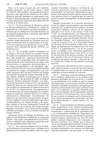 108 O.D. Nº 1.654 CÁMARA DE DIPUTADOS DE LA NACIÓN
vacantes ﬁnanciados existentes a la fecha de san-
ción de la presente ley, ni los que se produzcan con
posterioridad. Las decisiones administrativas que se
dicten en tal sentido tendrán vigencia durante el pre-
sente ejercicio ﬁscal y el siguiente para los casos en
que las vacantes descongeladas no hayan podido ser
cubiertas.
Quedan exceptuados de lo previsto precedente-
mente los cargos correspondientes a las autoridades
superiores de la administración pública nacional,
al personal cientíﬁco y técnico de los organismos
indicados en el inciso a) del artículo 14 de la ley
25.467, los correspondientes a los funcionarios del
cuerpo permanente activo del Servicio Exterior de
la Nación, los cargos del Hospital Nacional “Profe-
sor Alejandro Posadas”, de la Administración Na-
cional de Aviación Civil, de la Autoridad Federal
de Servicios de Comunicación Audiovisual, con el
objeto de implementar las disposiciones de la ley
26.522 y su reglamentación y los de las jurisdic-
ciones y entidades cuyas estructuras organizativas
hayan sido aprobadas hasta el año 2010, así como
los del personal de las fuerzas armadas y de seguri-
dad, incluido el Servicio Penitenciario Federal, por
reemplazos de agentes pasados a situación de reti-
ro y jubilación o dados de baja durante el presente
ejercicio.
Las decisiones administrativas que se dicten ten-
drán vigencia durante el presente ejercicio ﬁscal y
el siguiente para los casos en que las vacantes des-
congeladas no hayan podido ser cubiertas.
Art. 8º – Autorízase al jefe de Gabinete de Minis-
tros a introducir ampliaciones en los créditos presu-
puestarios aprobados por la presente ley y a estable-
cer su distribución en la medida en que las mismas
sean ﬁnanciadas con incremento de fuentes de ﬁnan-
ciamiento originadas en préstamos de organismos ﬁ-
nancieros internacionales de los que la Nación forme
parte y los originados en acuerdos bilaterales país-
país y los provenientes de la autorización conferida
por el artículo 47 de la presente ley, con la condición
de que su monto se compense con la disminución de
otros créditos presupuestarios ﬁnanciados con fuen-
tes de ﬁnanciamiento 15 –crédito interno y 22– cré-
dito externo.
Art. 9º – El jefe de Gabinete de Ministros podrá dis-
poner ampliaciones en los créditos presupuestarios
de la administración central, de los organismos des-
centralizados e instituciones de la seguridad social,
y su correspondiente distribución, ﬁnanciados con
incremento de los recursos con afectación especíﬁca,
recursos propios, transferencias de entes del sector
público nacional, donaciones y los remanentes de
ejercicios anteriores. Las medidas que se dicten en
uso de esta facultad deberán destinar el treinta y cin-
co por ciento (35 %) al Tesoro nacional. Exceptúase
de dicha contribución a los recursos con afectación
especíﬁca destinados a las provincias, y a los origi-
Fíjase en la suma de pesos dos mil veintiocho
millones cincuenta y un mil ciento sesenta y cuatro
($ 2.028.051.164) el importe correspondiente a gastos
ﬁgurativos para aplicaciones ﬁnancieras de la admi-
nistración nacional, quedando en consecuencia esta-
blecido el ﬁnanciamiento por contribuciones ﬁgurati-
vas para aplicaciones ﬁnancieras de la administración
nacional en la misma suma.
Art. 5º – El jefe de Gabinete de Ministros, a través
de decisión administrativa, distribuirá los créditos de
la presente ley como mínimo a nivel de las partidas li-
mitativas que se establezcan en la citada decisión y en
las aperturas programáticas o categorías equivalentes
que estime pertinentes.
Asimismo, en dicho acto, el jefe de Gabinete de
Ministros podrá determinar las facultades para dis-
poner reestructuraciones presupuestarias en el mar-
co de las competencias asignadas por la Ley de Mi-
nisterios (texto ordenado por decreto 438/92) y sus
modiﬁcaciones.
Art. 6º – No se podrán aprobar incrementos en
los cargos y horas de cátedra que excedan los tota-
les ﬁjados en las planillas anexas al presente artículo
para cada jurisdicción, organismo descentralizado
e institución de la seguridad social. Exceptúase de
dicha limitación a las transferencias de cargos entre
jurisdicciones y/u organismos descentralizados y a
los cargos correspondientes a las autoridades supe-
riores del Poder Ejecutivo nacional. Quedan también
exceptuados los cargos correspondientes a las fun-
ciones ejecutivas del Convenio Colectivo de Trabajo
Sectorial del Personal del Sistema Nacional de Em-
pleo Público (SINEP), homologado por el decreto
2.098 de fecha 3 de diciembre de 2008, al Hospital
Nacional “Profesor Alejandro Posadas”, a la Admi-
nistración Nacional de Aviación Civil, a la Autoridad
Federal de Servicios de Comunicación Audiovisual,
con el objeto de implementar las disposiciones de la
ley 26.522 y su reglamentación, las ampliaciones y
reestructuraciones de cargos originadas en el cumpli-
miento de sentencias judiciales ﬁrmes y en reclamos
administrativos dictaminados favorablemente, los
regímenes que determinen incorporaciones de agen-
tes que completen cursos de capacitación especíﬁcos
correspondientes a las fuerzas armadas y de seguri-
dad, incluido el Servicio Penitenciario Federal, del
Servicio Exterior de la Nación, del Cuerpo de Guar-
daparques Nacionales, de la carrera del investigador
cientíﬁco-tecnológico y de la Comisión Nacional de
Energía Atómica.
Autorízase al jefe de Gabinete de Ministros a ex-
ceptuar de las limitaciones establecidas en el presente
artículo, a los cargos correspondientes a las jurisdic-
ciones y entidades cuyas estructuras organizativas ha-
yan sido aprobadas hasta el año 2010.
Art. 7º – Salvo decisión fundada del jefe de Gabi-
nete de Ministros, las jurisdicciones y entidades de la
administración nacional no podrán cubrir los cargos
 