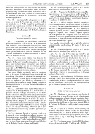 CÁMARA DE DIPUTADOS DE LA NACIÓN O.D. Nº 1.654 109
Art. 15. – Prorróganse para el ejercicio 2011 las dis-
posiciones del artículo 16 de la ley 26.546.
Art. 16. – Asígnase al Fondo Nacional para el En-
riquecimiento y la Conservación de los Bosques Nati-
vos, en virtud de lo establecido por el artículo 31 de la
ley 26.331, un monto de pesos un mil ciento diecinue-
ve millones ($ 1.119.000.000).
Art. 17. – El Estado nacional atenderá las obliga-
ciones emergentes de las diferencias que se produz-
can entre la tarifa reconocida a la Entidad Binacional
Yacyretá (EBY) por el numeral 1 y 2 de la nota rever-
sal del 9 de enero de 1992: “Tarifa y ﬁnanciamiento
proyecto Yacyretá”, del Tratado Yacyretá signado
con la República del Paraguay, y el valor neto que
cobra en el mercado spot liquidado, por la comercia-
lización en el mercado eléctrico mayorista (MEM),
conforme la normativa vigente.
Las deudas mencionadas en el párrafo anterior,
serán incluidas en el artículo 2°, inciso f) de la ley
25.152.
Art. 18. – Prorróganse para el ejercicio 2011 las dis-
posiciones del artículo 22 de la ley 26.546.
Art. 19. – El jefe de Gabinete de Ministros en
oportunidad de proceder a la distribución de los
créditos presupuestarios, detallará en base a la in-
formación suministrada por las jurisdicciones y
entidades involucradas a la autoridad de la Cuenca
Matanza-Riachuelo (ACUMAR), las asignaciones
incluidas en la presente ley necesarias para atender
el cumplimiento durante el ejercicio 2011, por par-
te del Estado nacional, del programa de objetivos
y resultados relativo al saneamiento de la Cuenca
Matanza-Riachuelo.
Asimismo el jefe de Gabinete de Ministros instru-
mentará, a través de la autoridad de la Cuenca Matan-
za-Riachuelo (ACUMAR), el procedimiento de infor-
mación relacionada con la ejecución presupuestaria a
que se reﬁere el párrafo precedente.
CAPÍTULO III
De las normas sobre recursos
Art. 20. – Dispónese el ingreso como contribución al
Tesoro nacional la suma de pesos un mil ochenta y dos
millones setecientos ochenta y dos mil quinientos dieci-
siete ($ 1.082.782.517), de acuerdo con la distribución
indicada en la planilla anexa al presente artículo. El jefe
de Gabinete de Ministros establecerá el cronograma de
pagos.
Art. 21. – Fíjase en la suma de pesos sesenta y un
millones setecientos setenta y ocho mil novecientos
veinticuatro ($ 61.778.924) el monto de la tasa regu-
latoria según lo establecido por el primer párrafo del
artículo 26 de la ley 24.804 –Ley Nacional de la Ac-
tividad Nuclear–.
Art. 22. – Prorróganse para el ejercicio 2011 las dispo-
siciones de los artículos 26, 27 y 28 de la ley 26.546.
nados en transferencias de entes del sector público
nacional, donaciones y remanentes, venta de bienes
y/o servicios y las contribuciones, de acuerdo con la
deﬁnición que para éstas contiene el clasiﬁcador de
los recursos por rubros del Manual de Clasiﬁcacio-
nes Presupuestarias.
Art. 10. – Las facultades otorgadas por la pre-
sente ley al jefe de Gabinete de Ministros podrán
ser asumidas por el Poder Ejecutivo nacional, en su
carácter de responsable político de la administra-
ción general del país y en función de lo dispuesto
por el inciso 10 del artículo 99 de la Constitución
Nacional.
CAPÍTULO II
De las normas sobre gastos
Art. 11. – Autorízase, de conformidad con lo dis-
puesto en el artículo 15 de la ley 24.156 de administra-
ción ﬁnanciera y de los sistemas de control del sector
público nacional y sus modiﬁcaciones, la contratación
de obras o adquisición de bienes y servicios cuyo pla-
zo de ejecución exceda el ejercicio ﬁnanciero del año
2011 de acuerdo con el detalle obrante en la planilla
anexa al presente artículo.
Art. 12. – Fíjase como crédito para ﬁnanciar los
gastos de funcionamiento, inversión y programas es-
peciales de las universidades nacionales la suma de
pesos trece mil doscientos cincuenta y siete millones
quinientos cincuenta y un mil novecientos setenta y
nueve ($ 13.257.551.979), de acuerdo con el detalle
de la planilla anexa al presente artículo.
Las universidades nacionales deberán presentar
ante la Secretaría de Políticas Universitarias del Mi-
nisterio de Educación, la información necesaria para
asignar, ejecutar y evaluar los recursos que se le trans-
ﬁeran por todo concepto. El citado ministerio podrá
interrumpir las transferencias de fondos en caso de
incumplimiento en el envío de dicha información, en
tiempo y forma.
Art. 13. – Apruébanse para el presente ejercicio, de
acuerdo con el detalle obrante en la planilla anexa al
presente artículo, los ﬂujos ﬁnancieros y el uso de los
fondos ﬁduciarios integrados total o mayoritariamente
por bienes y/o fondos del Estado nacional, en cumpli-
miento de lo establecido por el artículo 2°, inciso a)
de la ley 25.152. El jefe de Gabinete de Ministros de-
berá presentar informes trimestrales a ambas Cámaras
del Honorable Congreso de la Nación sobre el ﬂujo y
uso de los fondos ﬁduciarios, detallando en su caso
las transferencias realizadas y las obras ejecutadas y/o
programadas.
Art. 14. – Asígnase durante el presente ejercicio en
la suma de pesos un mil ciento ochenta y cuatro mi-
llones doscientos un mil ($ 1.184.201.000) la contri-
bución destinada al Fondo Nacional de Empleo (FNE)
para la atención de programas de empleo del Ministe-
rio de Trabajo, Empleo y Seguridad Social.
 