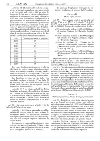 112 O.D. Nº 1.654 CÁMARA DE DIPUTADOS DE LA NACIÓN
La autoridad de aplicación establecerá los tér-
minos y condiciones de acceso a dicho beneﬁcio.
CAPÍTULO IV
De los cupos ﬁscales
Art. 37. – Fíjase el cupo anual al que se reﬁere el
artículo 3º de la ley 22.317 y el artículo 7º de la ley
25.872, en la suma de pesos ciento treinta millones
($ 130.000.000), de acuerdo con el siguiente detalle:
Pesos dieciocho millones ($ 18.000.000) paraa)
el Instituto Nacional de Educación Tecnoló-
gica;
Pesos cincuenta millones ($ 50.000.000) parab)
la Secretaría de la Pequeña y Mediana Empre-
sa y Desarrollo Regional;
Pesos doce millones ($ 12.000.000) para lac)
Secretaría de la Pequeña y Mediana Empresa
y Desarrollo Regional [inciso d) del artículo
5º de la ley 25.872];
Pesos cincuenta millones ($ 50.000.000) parad)
el Ministerio de Trabajo, Empleo y Seguridad
Social.
Déjase establecido que el monto del crédito ﬁscal
a que se reﬁere la ley 22.317 será administrado por
el Instituto Nacional de Educación Tecnológica, en el
ámbito del Ministerio de Educación.
Art. 38. – Fíjase el cupo anual establecido en el artículo
9°, inciso b) de la ley 23.877 en la suma de pesos sesenta
millones ($ 60.000.000). La autoridad de aplicación de la
ley 23.877 distribuirá el cupo asignado para la operatoria
establecida con el objeto de contribuir a la ﬁnanciación de
loscostosdeejecucióndeproyectosdeinvestigaciónyde-
sarrollo en las áreas prioritarias de acuerdo con el decreto
270 de fecha 11 de marzo de 1998 y para ﬁnanciar proyec-
tos en el marco del Programa de Fomento a la Inversión
de Capital de Riesgo en Empresas de las Áreas de Ciencia,
Tecnología e Innovación Productiva según lo establecido
por el decreto 1.207 de fecha 12 de setiembre de 2006.
CAPÍTULO V
De la cancelación de deudas de origen previsional
Art. 39. – Establécese como límite máximo la suma
de pesos dos mil novecientos treinta y tres millones
ochocientos cuarenta mil ($ 2.933.840.000) destinada
al pago de deudas previsionales reconocidas en sede
judicial y administrativa como consecuencia de retro-
activos originados en ajustes practicados en las pres-
taciones del Sistema Integrado Previsional Argentino
a cargo de la Administración Nacional de la Seguridad
Social, organismo descentralizado en el ámbito del
Ministerio de Trabajo, Empleo y Seguridad Social.
Art. 40. – Dispónese el pago en efectivo por parte de la
Administración Nacional de la Seguridad Social, de las
deudas previsionales consolidadas en el marco de la ley
25.344, por la parte que corresponda abonar mediante la
colocación de instrumentos de la deuda pública.
Artículo 12: El monto del beneﬁcio acorda-
do en el artículo precedente será equivalente
a un porcentaje del valor ex fábrica antes de
impuesto de las partes, piezas, subconjuntos,
conjuntos y motopartes, matrices y moldes lo-
cales que estén destinados a la exportación o
producción de los vehículos comprendidos en
el artículo 2º de la presente norma y/o motores
para dichos vehículos, y cumplan con las con-
diciones que establezca la autoridad de aplica-
ción. El porcentaje aplicable se determinará en
función del período en el cual se desarrolle el
plan de producción quinquenal objeto del be-
neﬁcio, conforme el siguiente cronograma:
Año Porcentaje de beneﬁcio aplicable
2009 25
2010 24
2011 23
2012 22
2013 21
2014 20
2015 19
2016 18
2017 17
2018 16
Los bonos ﬁscales se emitirán sobre el valor ex
fábrica de las partes, piezas, subconjuntos, con-
juntos y motopartes, matrices y moldes locales,
netos del impuesto al valor agregado (IVA), gas-
tos ﬁnancieros y de descuentos y boniﬁcaciones.
Los beneﬁcios previstos en este título y los
acordados mediante el decreto 379 de fecha 29
de marzo de 2001, sus modiﬁcaciones y todo ré-
gimen que lo sustituya, son excluyentes entre sí
respecto de un mismo bien.
Artículo 29: A los efectos del cálculo de los
beneﬁcios aplicables a los vehículos fabricados
en el país en los términos de la presente ley, que
a su vez contengan motores objeto de los beneﬁ-
cios acordados por la misma, deberá detraerse el
monto de beneﬁcio correspondiente a los men-
cionados motores.
Art. 36. – Agrégase como nuevo artículo 15 bis de
la ley 26.457 el siguiente texto:
Artículo 15 bis: Estarán alcanzadas por el be-
neﬁcio del presente título las exportaciones de
motopartes locales –exclusivamente– identiﬁca-
das según lo previsto en el artículo 13 de esta ley,
que sean realizadas por empresas fabricantes de
dichos bienes.
En este caso, el monto del beneﬁcio será equi-
valente a un porcentaje del valor FOB de expor-
tación. Dicho porcentaje se establecerá de acuer-
do al cronograma previsto en el artículo 12.
 