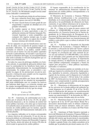 114 O.D. Nº 1.654 CÁMARA DE DIPUTADOS DE LA NACIÓN
El órgano responsable de la coordinación de los
sistemas de administración ﬁnanciera realizará las
operaciones de crédito público correspondientes a la
administración central.
El Ministerio de Economía y Finanzas Públicas
podrá efectuar modiﬁcaciones a las características
detalladas en la mencionada planilla a los efectos de
adecuarlas a las posibilidades de obtención de ﬁnan-
ciamiento, lo que deberá informarse de la misma for-
ma y modo establecidos en el segundo párrafo.
Art. 50. – Fíjase en la suma de pesos catorce mil
millones ($ 14.000.000.000) el monto máximo de
autorización a la Tesorería General de la Nación de-
pendiente de la Subsecretaría de Presupuesto de la
Secretaría de Hacienda del Ministerio de Economía y
Finanzas Públicas para hacer uso transitoriamente del
crédito a corto plazo a que se reﬁere el artículo 82 de
la ley 24.156.
Art. 51. – Facúltase a la Secretaría de Hacienda
del Ministerio de Economía y Finanzas Públicas a
la emisión y colocación de letras del Tesoro a plazos
que no excedan el ejercicio ﬁnanciero hasta alcanzar
un importe en circulación del valor nominal de pe-
sos seis mil millones ($ 6.000.000.000), a los efectos
de ser utilizadas como garantía por las adquisiciones
de combustibles líquidos y gaseosos, la importación
de energía eléctrica, la adquisición de aeronaves, así
como también componentes extranjeros y bienes de
capital para proyectos y obras públicas nacionales,
realizadas o a realizarse.
Dichos instrumentos podrán ser emitidos en la mo-
neda que requiera la constitución de las citadas garan-
tías, rigiéndose la emisión, colocación, liquidación y
registro de las mismas, por lo dispuesto en el artículo
82 del anexo al decreto 1.344 de fecha 4 de octubre
de 2007. En forma previa a la emisión de las mismas,
deberá estar comprometida la partida presupuestaria
asignada a los gastos garantizados.
Art. 52. – Mantiénese el diferimiento de los pagos
de los servicios de la deuda pública del gobierno na-
cional dispuesto en el artículo 52 de la ley 26.422,
hasta la ﬁnalización del proceso de reestructuración
de la totalidad de la deuda pública contraída original-
mente con anterioridad al 31 de diciembre de 2001, o
en virtud de normas dictadas antes de esa fecha.
Art. 53. – Mantiénese hasta el 31 de marzo de 2011
la vigencia de la ley 26.547 para Bonos Brady Par y
descuentos denominados tanto en dólares estadouni-
denses como en marcos alemanes, todos con venci-
miento en 2023, emitidos en el marco del Plan Finan-
ciero 1992.
Art. 54. – Autorízase al Poder Ejecutivo nacional, a
través del Ministerio de Economía y Finanzas Públicas, a
negociar la reestructuración de las deudas con acreedores
oﬁciales del exterior que las provincias le encomienden.
En tales casos el Estado nacional podrá convertirse en
el deudor o garante frente a los citados acreedores en la
medida que la jurisdicción provincial asuma con el Es-
24.447,24.624,24.764,24.938,25.064,25.237,25.401,
25.500,25.565,25.725,25.827,25.967,26.078,26.198,
26.337, 26.422 y 26.546 deberán cumplir con las condi-
ciones indicadas a continuación:
No ser el beneﬁciario titular de un bien inmue-a)
ble cuya valuación ﬁscal fuere equivalente o
superior a pesos cien mil ($ 100.000);
No tener vínculo hasta el cuarto grado de con-b)
sanguinidad o segundo de aﬁnidad con el le-
gislador solicitante;
No podrán superar en forma individual oc)
acumulativa la suma equivalente a una (1)
jubilación mínima del Sistema Integrado Pre-
visional Argentino y serán compatibles con
cualquier otro ingreso siempre que, la suma
total de estos últimos, no supere dos (2) jubi-
laciones mínimas del referido sistema.
En los supuestos en que los beneﬁciarios sean me-
nores de edad, con excepción de quienes tengan ca-
pacidades diferentes, las incompatibilidades serán
evaluadas en relación a sus padres, cuando ambos
convivan con el menor. En caso de padres separados
de hecho o judicialmente, divorciados o que hayan in-
currido en abandono del hogar, las incompatibilidades
sólo serán evaluadas en relación al progenitor que co-
habite con el beneﬁciario.
En todos los casos de prórrogas aludidos en el pre-
sente artículo, la autoridad de aplicación deberá man-
tener la continuidad de los beneﬁcios hasta tanto se
comprueben fehacientemente las incompatibilidades
mencionadas. En ningún caso, se procederá a sus-
pender los pagos de las prestaciones sin previa noti-
ﬁcación o intimación para cumplir con los requisitos
formales que fueren necesarios.
Las pensiones graciables que hayan sido dadas de
baja por cualquiera de las causales de incompatibili-
dad serán rehabilitadas una vez cesados los motivos
que hubieran dado lugar a su extinción siempre que
las citadas incompatibilidades dejaren de existir den-
tro del plazo establecido en la ley que las otorgó.
CAPÍTULO VII
De las operaciones de crédito público
Art. 49. – Autorízase, de conformidad con lo dis-
puesto por el artículo 60 de la ley 24.156, de admi-
nistración ﬁnanciera y de los sistemas de control del
sector público nacional, a los entes que se mencionan
en la planilla anexa al presente artículo a realizar ope-
raciones de crédito público por los montos, especiﬁ-
caciones y destino del ﬁnanciamiento indicados en la
referida planilla.
Los importes indicados en la misma corresponden
a valores efectivos de colocación. El uso de esta au-
torización deberá ser informado de manera fehaciente
y detallada a ambas Cámaras del Honorable Congreso
de la Nación, dentro del plazo de treinta (30) días de
efectivizada la operación de crédito público.
 