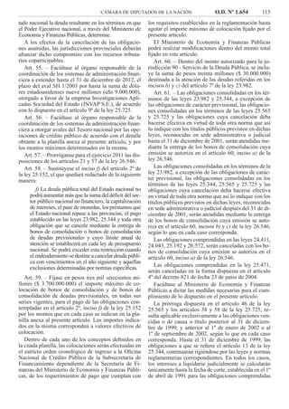 CÁMARA DE DIPUTADOS DE LA NACIÓN O.D. Nº 1.654 115
los requisitos establecidos en la reglamentación hasta
agotar el importe máximo de colocación ﬁjado por el
presente artículo.
El Ministerio de Economía y Finanzas Públicas
podrá realizar modiﬁcaciones dentro del monto total
ﬁjado en este artículo.
Art. 60. – Dentro del monto autorizado para la ju-
risdicción 90 - Servicio de la Deuda Pública, se inclu-
ye la suma de pesos treinta millones ($ 30.000.000)
destinada a la atención de las deudas referidas en los
incisos b) y c) del artículo 7º de la ley 23.982.
Art. 61. – Las obligaciones consolidadas en los tér-
minos de las leyes 23.982 y 25.344, a excepción de
las obligaciones de carácter previsional, las obligacio-
nes consolidadas en los términos de las leyes 25.565
y 25.725 y las obligaciones cuya cancelación deba
hacerse efectiva en virtud de toda otra norma que así
lo indique con los títulos públicos previstos en dichas
leyes, reconocidas en sede administrativa o judicial
hasta el 31 de diciembre de 2001, serán atendidas me-
diante la entrega de los bonos de consolidación cuya
emisión se autoriza en el artículo 60, inciso a) de la
ley 26.546.
Las obligaciones consolidadas en los términos de la
ley 23.982, a excepción de las obligaciones de carác-
ter previsional, las obligaciones consolidadas en los
términos de las leyes 25.344, 25.565 y 25.725 y las
obligaciones cuya cancelación deba hacerse efectiva
en virtud de toda otra norma que así lo indique con los
títulos públicos previstos en dichas leyes, reconocidas
en sede administrativa o judicial después del 31 de di-
ciembre de 2001, serán atendidas mediante la entrega
de los bonos de consolidación cuya emisión se auto-
riza en el artículo 60, incisos b) y c) de la ley 26.546,
según lo que en cada caso corresponda.
Las obligaciones comprendidas en las leyes 24.411,
24.043, 25.192 y 26.572, serán canceladas con los bo-
nos de consolidación cuya emisión se autoriza en el
artículo 60, inciso a) de la ley 26.546.
Las obligaciones comprendidas en la ley 25.471,
serán canceladas en la forma dispuesta en el artículo
4º del decreto 821 de fecha 23 de junio de 2004.
Facúltase al Ministerio de Economía y Finanzas
Públicas a dictar las medidas necesarias para el cum-
plimiento de lo dispuesto en el presente artículo.
La prórroga dispuesta en el artículo 46 de la ley
25.565 y los artículos 38 y 58 de la ley 25.725, re-
sulta aplicable exclusivamente a las obligaciones ven-
cidas o de causa o título posterior al 31 de diciem-
bre de 1999, y anterior al 1º de enero de 2002 o al
1º de septiembre de 2002, según lo que en cada caso
corresponda. Hasta el 31 de diciembre de 1999, las
obligaciones a que se reﬁere el artículo 13 de la ley
25.344, continuarán rigiéndose por las leyes y normas
reglamentarias correspondientes. En todos los casos,
los intereses a liquidarse judicialmente se calcularán
únicamente hasta la fecha de corte, establecida en el 1º
de abril de 1991 para las obligaciones comprendidas
tado nacional la deuda resultante en los términos en que
el Poder Ejecutivo nacional, a través del Ministerio de
Economía y Finanzas Públicas, determine.
A los efectos de la cancelación de las obligacio-
nes asumidas, las jurisdicciones provinciales deberán
aﬁanzar dicho compromiso con los recursos tributa-
rios coparticipables.
Art. 55. – Facúltase al órgano responsable de la
coordinación de los sistemas de administración ﬁnan-
ciera a extender hasta el 31 de diciembre de 2012, el
plazo del aval SH 1/2003 por hasta la suma de dóla-
res estadounidenses nueve millones (u$s 9.000.000),
otorgado a favor de la empresa Investigaciones Apli-
cadas Sociedad del Estado (INVAP S.E.), de acuerdo
con lo dispuesto en el artículo 9º de la ley 25.725.
Art. 56. – Facúltase al órgano responsable de la
coordinación de los sistemas de administración ﬁnan-
ciera a otorgar avales del Tesoro nacional por las ope-
raciones de crédito público de acuerdo con el detalle
obrante a la planilla anexa al presente artículo, y por
los montos máximos determinados en la misma.
Art. 57. – Prorróganse para el ejercicio 2011 las dis-
posiciones de los artículos 21 y 57 de la ley 26.546.
Art. 58. – Sustitúyese el inciso f) del artículo 2º de
la ley 25.152, el que quedará redactado de la siguiente
manera:
f) La deuda pública total del Estado nacional no
podrá aumentar más que la suma del déﬁcit del sec-
tor público nacional no ﬁnanciero, la capitalización
de intereses, el pase de monedas, los préstamos que
el Estado nacional repase a las provincias, el pago
establecido en las leyes 23.982, 25.344 y toda otra
obligación que se cancele mediante la entrega de
bonos de consolidación o bonos de consolidación
de deudas previsionales y cuyo límite anual de
atención se establecerá en cada ley de presupuesto
nacional. Se podrá exceder esta restricción cuando
el endeudamiento se destine a cancelar deuda públi-
ca con vencimientos en el año siguiente y aquellas
exclusiones determinadas por normas especíﬁcas.
Art. 59. – Fíjase en pesos tres mil setecientos mi-
llones ($ 3.700.000.000) el importe máximo de co-
locación de bonos de consolidación y de bonos de
consolidación de deudas previsionales, en todas sus
series vigentes, para el pago de las obligaciones con-
templadas en el artículo 2º, inciso f) de la ley 25.152
por los montos que en cada caso se indican en la pla-
nilla anexa al presente artículo. Los importes indica-
dos en la misma corresponden a valores efectivos de
colocación.
Dentro de cada uno de los conceptos deﬁnidos en
la citada planilla, las colocaciones serán efectuadas en
el estricto orden cronológico de ingreso a la Oﬁcina
Nacional de Crédito Público de la Subsecretaría de
Financiamiento dependiente de la Secretaría de Fi-
nanzas del Ministerio de Economía y Finanzas Públi-
cas, de los requerimientos de pago que cumplan con
 