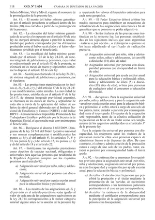 118 O.D. Nº 1.654 CÁMARA DE DIPUTADOS DE LA NACIÓN
y respetando los valores diferenciales estimados para
cada zona geográﬁca.
Art. 89. – El Poder Ejecutivo deberá arbitrar los
medios necesarios para establecer un mecanismo de
actualización de las asignaciones universales a ﬁn de
garantizar que se conserve su poder adquisitivo.
Art. 90. – Serán titulares de las prestaciones ins-
tituidas en la presente ley, las personas estableci-
das en los siguientes incisos que sean argentinas
–nativas o por opción–, o extranjeras a quienes se
les haya adjudicado el certificado de radicación
precaria.
Asignación universal por niño, niña y adoles-a)
cente: niños, niñas y adolescentes, de cero (0)
a dieciocho (18) años de edad;
Asignación universal por persona con disca-b)
pacidad: personas con discapacidad sin límite
de edad;
Asignación universal por ayuda escolar anualc)
para la educación básica y polimodal: niños,
niñas y adolescentes de cinco (5) a diecio-
cho (18) años de edad, o bien para personas
de cualquiera edad si concurren a educación
diferencial.
Art. 91. – Receptores. Para la asignación universal
por niño, niña y adolescente y para la asignación uni-
versal por ayuda escolar anual para la educación bási-
ca y polimodal, el cobro estará a cargo de uno solo de
los padres, tutor, curador o pariente por consanguini-
dad hasta el tercer grado. El receptor de la asignación
será responsable, tanto de la efectiva utilización de
la prestación en favor de su titular como del cumpli-
miento de los requisitos establecidos en el artículo 5º
de la presente ley.
Para la asignación universal por persona con dis-
capacidad, los receptores serán los titulares de la
prestación mientras ellos sean personas capaces de
administrar bienes o de disponer de ellos. De caso
contrario, el cobro y administración de la prestación
estará a cargo de uno solo de los padres, tutor, cu-
rador o pariente por consanguinidad hasta el tercer
grado.
Art. 92. – A continuación se enumeran los requisi-
tos previstos para la asignación universal .por niño,
niña y adolescente, asignación universal por perso-
na con discapacidad y asignación por ayuda escolar
anual para la educación básica y polimodal:
Acreditar el vínculo entre la persona que per-a)
cibirá la prestación y el titular mediante la
presentación de las partidas de nacimiento
correspondientes o los testimonios judiciales
pertinentes en el caso en que correspondiera;
Acreditar la existencia de la discapacidadb)
mediante el certiﬁcado correspondiente para
la percepción de la asignación universal por
persona con discapacidad;
Salario Mínimo, Vital y Móvil, vigente al momento de
la promulgación de la presente ley.
Art. 81. – El monto del haber mínimo garantiza-
do por el artículo precedente se aplicará dentro de los
treinta (30) días corridos a partir de la promulgación
de la presente.
Art. 82. – La elevación del haber mínimo garanti-
zado de acuerdo a lo expuesto en el artículo 80 de esta
ley no otorgará derecho alguno a percibir la retroac-
tividad que pudiere corresponder por las diferencias
producidas entre el haber recalculado y el haber efec-
tivamente percibido por el beneﬁciario.
Art. 83. – La movilidad del haber mínimo garan-
tizado por el artículo 125 de la ley 24.241, de siste-
ma integrado de jubilaciones y pensiones, cuyo valor
es redeterminado por el artículo 80 de la presente, se
efectuará en los meses de marzo y septiembre confor-
me lo dispone el artículo 82 de esta ley.
Art. 84. – Sustitúyase el artículo 32 de la ley 24.241,
de sistema integrado de jubilaciones y pensiones, por
el siguiente:
Art. 85. – Las prestaciones mencionadas en los inci-
sos a), b), c), d), e) y f) del artículo 17 de la ley 24.241
y sus modiﬁcatorias, serán móviles. La movilidad de
las prestaciones, establecida en el artículo 6º de la ley
26.417, de sistema integrado previsional argentino,
se efectuará en los meses de marzo y septiembre de
cada año a través de la aplicación del índice de sa-
larios de nivel general elaborado por el Instituto Na-
cional de Estadística y Censos (INDEC) o del índice
RIPTE –Remuneraciones Imponibles Promedio de los
Trabajadores Estables– publicado por la Secretaría de
Seguridad Social, el que resulte más conveniente para
el beneﬁciario.
Art. 86. – Deróguese el decreto 1.602/2009. Deró-
guense de la ley 24.741 del Poder Ejecutivo nacional
y sus normas complementarias y modiﬁcatorias los
puntos a), b) y d) del artículo 6º, los artículos 7º, 8º y
10, los puntos b) y c) del artículo 15, los puntos a), b)
y d) del artículo 18 y el artículo 22.
Art. 87. – Institúyanse las siguientes prestaciones
como derechos de carácter nacional, obligatorios y
universales para aquellas personas que residiendo en
la República Argentina cumplan con los requisitos
previstos en el artículo 92:
Asignación universal por niño, niña y adoles-a)
cente;
Asignación universal por persona con disca-b)
pacidad;
Asignación universal por ayuda escolar anualc)
para la educación básica y polimodal.
Art. 88. – Los montos de las asignaciones a), b) y
d) previstas en el artículo precedente serán iguales al
valor de cada una de las asignaciones equivalentes en
la ley 24.714 correspondientes a la menor categoría
salarial vigente antes de la sanción de la presente ley
 