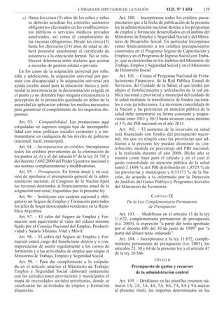 CÁMARA DE DIPUTADOS DE LA NACIÓN O.D. Nº 1.654 119
Art. 100. – Incorpórense todos los créditos presu-
puestarios que a la fecha de publicación de la presente
ley la administración nacional destine a los programas
de empleo y formación desarrollados en el ámbito del
Ministerio de Empleo y Seguridad Social y del Minis-
terio de Desarrollo Social. En particular incorpórase
como ﬁnanciamiento a los créditos presupuestarios
contenidos en el Programa Seguro de Capacitación y
Empleo y en el Programa de Ingreso Social con Traba-
jo, que se desarrollan en los ámbitos del Ministerio de
Trabajo, Empleo y Seguridad Social y en el Ministerio
de Desarrollo Social
Art. 101. – Créase el Programa Nacional de Forta-
lecimiento Financiero, de la Red Pública Estatal de
Servicios, del Cuidado de la Salud, el que tendrá por
objeto el fortalecimiento y articulación de la red pú-
blica nacional y provincial y municipal del cuidado de
la salud mediante la transferencia de fondos naciona-
les a esas jurisdicciones. La inversión consolidada de
la Nación y las provincias en atención pública de la
salud debe aumentarse en forma constante y propor-
cional entre 2011 y 2013 hasta alcanzar como mínimo
el 3 % del PBI nacional en el año 2013.
Art. 102. – El aumento de la inversión en salud
será ﬁnanciado con fondos del presupuesto nacio-
nal, sin que en ningún caso las provincias que ad-
hieran a la presente ley puedan disminuir su con-
tribución, medida en porcentaje del PBI nacional,
a la realizada durante el año 2008. Dicho año se
tomará como base para el cálculo y en el cual el
gasto consolidado en atención pública de la salud
sumó 2.1898 % del PBI distribuido en 1,8525 % de
las provincias y municipios y 0,33373 % de la Na-
ción, de acuerdo a lo informado por la Dirección
de Análisis del Gasto Público y Programas Sociales
del Ministerio de Economía.
CAPÍTULO IX
De la Ley Complementaria Permanente
de Presupuesto
Art. 103. – Modifícase en el artículo 13 de la ley
11.672, complementaria permanente de presupuesto
(t.o. 2005), la expresión “a partir del texto aprobado
por el decreto 689 del 30 de junio de 1999” por “a
partir del último texto ordenado”.
Art. 104. – Incorpóranse a la ley 11.672, comple-
mentaria permanente de presupuesto (t.o. 2005), los
artículos 23, 30 y 64 de la presente ley y el artículo 47
de la ley 26.546.
TÍTULO II
Presupuesto de gastos y recursos
de la administración central
Art. 105. – Detállanse en las planillas resumen nú-
meros 1A, 2A, 3A, 4A, 5A, 6A, 7A, 8A y 9A anexas
al presente título, los importes determinados en los
Hasta los cinco (5) años de los niños y niñasc)
se deberán acreditar los controles sanitarios
obligatorios efectuados en los establecimien-
tos públicos o servicios médicos privados
autorizados, así como el cumplimiento de
las vacunas obligatorias. Desde los cinco (5)
hasta los dieciocho (18) años de edad se de-
berá presentar anualmente el certiﬁcado de
asistencia a la educación formal. No se esta-
blecerá diferencia entre titulares que asistan
a escuelas de gestión estatal o privada.
En los casos de la asignación universal por niño,
niña y adolescente, la asignación universal por per-
sona con discapacidad y la asignación universal por
ayuda escolar anual para la educación básica y poli-
modal la inexistencia de la documentación exigida en
el punto c) no detendrá bajo ninguna circunstancia la
percepción de la prestación quedando en deber de la
autoridad de aplicación arbitrar los medios necesarios
para garantizar el cumplimiento de los requisitos dis-
puestos.
Art. 93. – Compatibilidad. Las prestaciones aquí
estipuladas no suponen ningún tipo de incompatibi-
lidad con otras políticas sociales existentes y a ins-
trumentarse en cualquiera de los niveles de gobierno
(nacional, local, municipal).
Art. 94. – Incorporación de créditos. Incorpórense
todos los créditos provenientes de la eliminación de
los puntos a), b) y d) del artículo 6º de la ley 24.741 y
del decreto 1.602/2009 del Poder Ejecutivo nacional y
sus normas complementarias y modiﬁcatorias.
Art. 95. – Presupuesto. En forma anual y en oca-
sión de aprobarse el presupuesto general de la admi-
nistración nacional, el Congreso de la Nación ﬁjará
los recursos destinados al ﬁnanciamiento anual de la
asignación universal, requeridos por la presente ley.
Art. 96. – Institúyase con carácter nacional y obli-
gatorio un Seguro de Empleo y Formación para todos
los jefes de hogar desocupados residentes en la Repú-
blica Argentina.
Art. 97. – El valor del Seguro de Empleo y For-
mación será equivalente al valor del salario mínimo
ﬁjado por el Consejo Nacional del Empleo, Producti-
vidad y Salario Mínimo, Vital y Móvil.
Art. 98. – El cobro del Seguro de Empleo y For-
mación estará cargo del beneﬁciario directo y a con-
traprestación de asistir regularmente a los cursos de
formación y a las actividades de empleo que asigne el
Ministerio de Trabajo, Empleo y Seguridad Social.
Art. 99. – Para dar cumplimiento a lo estipula-
do en el artículo anterior el Ministerio de Trabajo,
Empleo y Seguridad Social elaborará juntamente
con las jurisdicciones provinciales y municipales el
mapa de necesidades sociales prioritarias, donde se
canalizarán las actividades de empleo y formación
dispuestas.
 