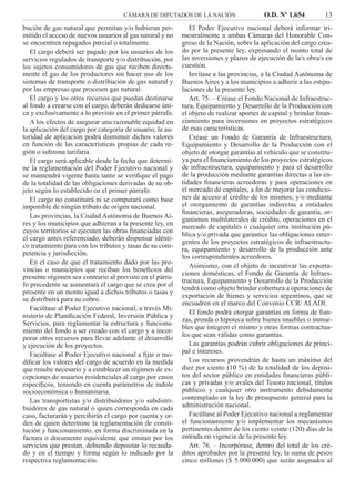 CÁMARA DE DIPUTADOS DE LA NACIÓN O.D. Nº 1.654 13
El Poder Ejecutivo nacional deberá informar tri-
mestralmente a ambas Cámaras del Honorable Con-
greso de la Nación, sobre la aplicación del cargo crea-
do por la presente ley, expresando el monto total de
las inversiones y plazos de ejecución de la/s obra/s en
cuestión.
Invítase a las provincias, a la Ciudad Autónoma de
Buenos Aires y a los municipios a adherir a las estipu-
laciones de la presente ley.
Art. 75. – Créase el Fondo Nacional de Infraestruc-
tura, Equipamiento y Desarrollo de la Producción con
el objeto de realizar aportes de capital y brindar ﬁnan-
ciamiento para inversiones en proyectos estratégicos
de esas características.
Créase un Fondo de Garantía de Infraestructura,
Equipamiento y Desarrollo de la Producción con el
objeto de otorgar garantías al vehículo que se constitu-
ya para el ﬁnanciamiento de los proyectos estratégicos
de infraestructura, equipamiento y para el desarrollo
de la producción mediante garantías directas a las en-
tidades ﬁnancieras acreedoras y para operaciones en
el mercado de capitales, a ﬁn de mejorar las condicio-
nes de acceso al crédito de los mismos; y/o mediante
el otorgamiento de garantías indirectas a entidades
ﬁnancieras, aseguradoras, sociedades de garantía, or-
ganismos multilaterales de crédito, operaciones en el
mercado de capitales o cualquier otra institución pú-
blica y/o privada que garantice las obligaciones emer-
gentes de los proyectos estratégicos de infraestructu-
ra, equipamiento y desarrollo de la producción ante
los correspondientes acreedores.
Asimismo, con el objeto de incentivar las exporta-
ciones domésticas, el Fondo de Garantía de Infraes-
tructura, Equipamiento y Desarrollo de la Producción
tendrá como objeto brindar cobertura a operaciones de
exportación de bienes y servicios argentinos, que se
encuadren en el marco del Convenio CCR/ ALADI.
El fondo podrá otorgar garantías en forma de ﬁan-
zas, prenda o hipoteca sobre bienes muebles o inmue-
bles que integren el mismo y otras formas contractua-
les que sean válidas como garantías.
Las garantías podrán cubrir obligaciones de princi-
pal e intereses.
Los recursos provendrán de hasta un máximo del
diez por ciento (10 %) de la totalidad de los depósi-
tos del sector público en entidades ﬁnancieras públi-
cas y privadas y/o avales del Tesoro nacional, títulos
públicos y cualquier otro instrumento debidamente
contemplado en la ley de presupuesto general para la
administración nacional.
Facúltase al Poder Ejecutivo nacional a reglamentar
el funcionamiento y/o implementar los mecanismos
pertinentes dentro de los ciento veinte (120) días de la
entrada en vigencia de la presente ley.
Art. 76. – Incorpórase, dentro del total de los cré-
ditos aprobados por la presente ley, la suma de pesos
cinco millones ($ 5.000.000) que serán asignados al
bución de gas natural que permitan y/o hubieran per-
mitido el acceso de nuevos usuarios al gas natural y no
se encuentren repagados parcial o totalmente.
El cargo deberá ser pagado por los usuarios de los
servicios regulados de transporte y/o distribución, por
los sujetos consumidores de gas que reciben directa-
mente el gas de los productores sin hacer uso de los
sistemas de transporte o distribución de gas natural y
por las empresas que procesen gas natural.
El cargo y los otros recursos que puedan destinarse
al fondo a crearse con el cargo, deberán dedicarse úni-
ca y exclusivamente a lo previsto en el primer párrafo.
A los efectos de asegurar una razonable equidad en
la aplicación del cargo por categoría de usuario, la au-
toridad de aplicación podrá disminuir dichos valores
en función de las características propias de cada re-
gión o subzona tarifaria.
El cargo será aplicable desde la fecha que determi-
ne la reglamentación del Poder Ejecutivo nacional y
se mantendrá vigente hasta tanto se veriﬁque el pago
de la totalidad de las obligaciones derivadas de su ob-
jeto según lo establecido en el primer párrafo.
El cargo no constituirá ni se computará como base
imponible de ningún tributo de origen nacional.
Las provincias, la Ciudad Autónoma de Buenos Ai-
res y los municipios que adhieran a la presente ley, en
cuyos territorios se ejecuten las obras ﬁnanciadas con
el cargo antes referenciado, deberán dispensar idénti-
co tratamiento para con los tributos y tasas de su com-
petencia y jurisdicción.
En el caso de que el tratamiento dado por las pro-
vincias o municipios que reciban los beneﬁcios del
presente régimen sea contrario al previsto en el párra-
fo precedente se aumentará el cargo que se crea por el
presente en un monto igual a dichos tributos o tasas y
se distribuirá para su cobro.
Facúltase al Poder Ejecutivo nacional, a través Mi-
nisterio de Planiﬁcación Federal, Inversión Pública y
Servicios, para reglamentar la estructura y funciona-
miento del fondo a ser creado con el cargo y a incor-
porar otros recursos para llevar adelante el desarrollo
y ejecución de los proyectos.
Facúltase al Poder Ejecutivo nacional a ﬁjar o mo-
diﬁcar los valores del cargo de acuerdo en la medida
que resulte necesario y a establecer un régimen de ex-
cepciones de usuarios residenciales al cargo por casos
especíﬁcos, teniendo en cuenta parámetros de índole
socioeconómica o humanitaria.
Las transportistas y/o distribuidores y/o subdistri-
buidores de gas natural o quien corresponda en cada
caso, facturarán y percibirán el cargo por cuenta y or-
den de quien determine la reglamentación de consti-
tución y funcionamiento, en forma discriminada en la
factura o documento equivalente que emitan por los
servicios que prestan, debiendo depositar lo recauda-
do y en el tiempo y forma según lo indicado por la
respectiva reglamentación.
 