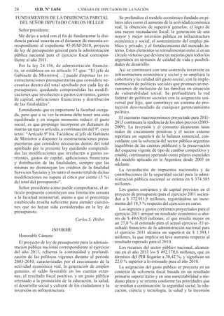24 O.D. Nº 1.654 CÁMARA DE DIPUTADOS DE LA NACIÓN
Se profundiza el modelo económico fundado en pi-
lares tales como el aumento de la actividad económica
real; la obtención de superávit gemelos; el logro de
una mayor recaudación ﬁscal; la generación de una
mayor y mejor inversión pública en infraestructura
económica y social; el sostenimiento del empleo pú-
blico y privado; y el fortalecimiento del mercado in-
terno. Estos elementos se retroalimentan entre sí en un
círculo virtuoso que deviene en mejoras para todos los
argentinos en términos de calidad de vida y posibili-
dades de desarrollo.
Así se continuará con una sostenida inversión en
infraestructura económica y social y se ampliará la
cobertura y la calidad del gasto social, con la imple-
mentación de políticas sociales que promuevan me-
canismos de inclusión de las familias en situación
de vulnerabilidad social. Se profundizara la red
federal de políticas sociales con la asignación uni-
versal por hijo, que constituye un sistema de pro-
tección desvinculado de cualquier gerenciamiento
político.
El escenario macroeconómico proyectado para 2011-
2013 continuara la tendencia de los años previos (2003-
2009). La inversión y el consumo alcanzaran tasas
reales de crecimiento positivas y el sector externo
reportara un superávit de la balanza comercial, con-
cordante con la solvencia del sector público argentino
(equilibrio de las cuentas públicas) y la preservación
del esquema vigente de tipo de cambio competitivo y
estable, continuaran operando como pilares esenciales
del modelo aplicado en la Argentina desde 2003 en
adelante.
La recaudación de impuestos nacionales y de
contribuciones de la seguridad social para la admi-
nistración pública nacional se estima en $ 374.505
millones.
Los gastos corrientes y de capital previstos en el
proyecto de presupuesto para el ejercicio 2011 ascien-
den a $ 372.911,9 millones, registrándose un incre-
mento del 18,3 % respecto del ejercicio en curso.
Los ingresos y gastos corrientes proyectados para el
ejercicio 2011 arrojan un resultado económico o aho-
rro de $ 49.630,0 millones, el que resulta mayor en
un 27,0 % al estimado para el actual ejercicio. El re-
sultado ﬁnanciero de la administración nacional para
el ejercicio 2011 alcanza un superávit de $ 1.593,1
millones, lo que implica un leve aumento respecto al
resultado esperado para el 2010.
Los recursos del sector público nacional, alcanza-
ran en el año 2011 los $ 492.178,6 millones, que en
términos del PIB llegarán a 30,42 %, y signiﬁcan un
22,0 % superior a lo estimado para el año 2010.
La asignación del gasto público se proyecta en un
contexto de solvencia ﬁscal basada en un resultado
primario superavitario y en una sustentabilidad a me-
diano plazo y se orienta conforme las prioridades que
se reseñan a continuación: la seguridad social, la edu-
cación, ciencia y tecnología, la salud y la inversión
FUNDAMENTOS DE LA DISIDENCIA PARCIAL
DEL SEÑOR DIPUTADO CARLOS HELLER
Señor presidente:
Me dirijo a usted con el ﬁn de fundamentar la disi-
dencia parcial suscrita en el dictamen de mayoría co-
rrespondiente al expediente 45-JGM-2010, proyecto
de ley de presupuesto general para la administración
pública nacional para el ejercicio ﬁscal correspon-
diente al año 2011.
Por la ley 24.156, de administración financie-
ra, se establece en su artículo 37 que: “El jefe de
Gabinete de Ministros[…] puede disponer las re-
estructuraciones presupuestarias que considere ne-
cesarias dentro del total aprobado por cada ley de
presupuesto, quedando comprendidas las modifi-
caciones que involucren a gastos corrientes, gastos
de capital, aplicaciones financieras y distribución
de las finalidades”.
Entendiendo que es importante la facultad otorga-
da, pero que a su vez la misma debe tener una cota
equilibrada y en ningún momento reducir el gasto
social, es que propongo incorporar en dictamen de
marras un nuevo artículo, a continuación del 9º, cuyo
texto: “Artículo 9º bis. Facúltese al jefe de Gabinete
de Ministros a disponer la reestructuraciones presu-
puestarias que considere necesarias dentro del total
aprobado por la presente ley quedando comprendi-
das las modiﬁcaciones que involucren a gastos co-
rrientes, gastos de capital, aplicaciones ﬁnancieras
y distribución de las ﬁnalidades, siempre que las
mismas no disminuyan los créditos de la ﬁnalidad
Servicios Sociales y en tanto el monto total de dichas
modiﬁcaciones no supere el cinco por ciento (5 %)
del total del presupuesto”.
Señor presidente como puede comprobarse, el ar-
tículo propuesto constituyen una limitación sensata
a la facultad ministerial, atento a que el porcentaje
establecido resulta suﬁciente para atender cuestio-
nes que no hayan sido consideradas en la ley de
presupuesto.
Carlos S. Heller.
INFORME
Honorable Cámara:
El proyecto de ley de presupuesto para la adminis-
tración pública nacional correspondiente al ejercicio
del año 2011, refuerza la continuidad y profundi-
zación de las políticas vigentes durante el período
2003-2010, caracterizadas por el crecimiento de la
actividad económica real, la generación de empleo
genuino, el saldo favorable en las cuentas exter-
nas, el resultado ﬁscal positivo, y un gasto público
orientado a la promoción de la educación, la salud,
el desarrollo social y cultural de los ciudadanos y la
inversión en infraestructura.
 