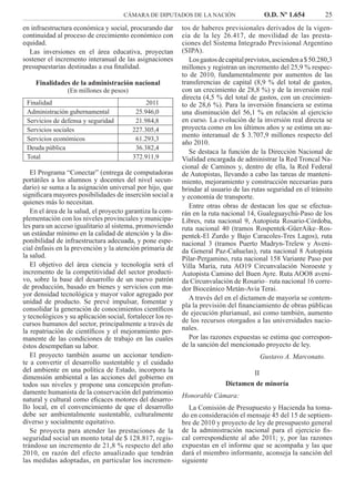 CÁMARA DE DIPUTADOS DE LA NACIÓN O.D. Nº 1.654 25
tos de haberes previsionales derivados de la vigen-
cia de la ley 26.417, de movilidad de las presta-
ciones del Sistema Integrado Previsional Argentino
(SIPA).
Losgastosdecapitalprevistos,asciendena$50.280,3
millones y registran un incremento del 25,9 % respec-
to de 2010, fundamentalmente por aumentos de las
transferencias de capital (8,9 % del total de gastos,
con un crecimiento de 28,8 %) y de la inversión real
directa (4,5 % del total de gastos, con un crecimien-
to de 28,6 %). Para la inversión ﬁnanciera se estima
una disminución del 56,1 % en relación al ejercicio
en curso. La evolución de la inversión real directa se
proyecta como en los últimos años y se estima un au-
mento interanual de $ 3.707,9 millones respecto del
año 2010.
Se destaca la función de la Dirección Nacional de
Vialidad encargada de administrar la Red Troncal Na-
cional de Caminos y, dentro de ella, la Red Federal
de Autopistas, llevando a cabo las tareas de manteni-
miento, mejoramiento y construcción necesarias para
brindar al usuario de las rutas seguridad en el tránsito
y economía de transporte.
Entre otras obras de destacan los que se efectua-
rán en la ruta nacional 14, Gualeguaychú-Paso de los
Libres, ruta nacional 9, Autopista Rosario-Córdoba,
ruta nacional 40 (tramos Rospentek-GüerAike–Ros-
pentek-El Zurdo y Bajo Caracoles-Tres Lagos), ruta
nacional 3 (tramos Puerto Madryn-Trelew y Aveni-
da General Paz-Cañuelas), ruta nacional 8 Autopista
Pilar-Pergamino, ruta nacional 158 Variante Paso por
Villa María, ruta AO19 Circunvalación Noroeste y
Autopista Camino del Buen Ayre. Ruta AOO8 aveni-
da Circunvalación de Rosario– ruta nacional 16 corre-
dor Bioceánico Metán-Avia Terai.
A través del en el dictamen de mayoría se contem-
pla la previsión del ﬁnanciamiento de obras públicas
de ejecución plurianual, así como también, aumento
de los recursos otorgados a las universidades nacio-
nales.
Por las razones expuestas se estima que correspon-
de la sanción del mencionado proyecto de ley.
Gustavo A. Marconato.
II
Dictamen de minoría
Honorable Cámara:
La Comisión de Presupuesto y Hacienda ha toma-
do en consideración el mensaje 45 del 15 de septiem-
bre de 2010 y proyecto de ley de presupuesto general
de la administración nacional para el ejercicio ﬁs-
cal correspondiente al año 2011; y, por las razones
expuestas en el informe que se acompaña y las que
dará el miembro informante, aconseja la sanción del
siguiente
en infraestructura económica y social, procurando dar
continuidad al proceso de crecimiento económico con
equidad.
Las inversiones en el área educativa, proyectan
sostener el incremento interanual de las asignaciones
presupuestarias destinadas a esa ﬁnalidad.
Finalidades de la administración nacional
(En millones de pesos)
Finalidad 2011
Administración gubernamental 25.946,0
Servicios de defensa y seguridad 21.984,8
Servicios sociales 227.305,4
Servicios económicos 61.293,3
Deuda pública 36.382,4
Total 372.911,9
El Programa “Conectar” (entrega de computadoras
portátiles a los alumnos y docentes del nivel secun-
dario) se suma a la asignación universal por hijo, que
signiﬁcara mayores posibilidades de inserción social a
quienes más lo necesitan.
En el área de la salud, el proyecto garantiza la com-
plementación con los niveles provinciales y municipa-
les para un acceso igualitario al sistema, promoviendo
un estándar mínimo en la calidad de atención y la dis-
ponibilidad de infraestructura adecuada, y pone espe-
cial énfasis en la prevención y la atención primaria de
la salud.
El objetivo del área ciencia y tecnología será el
incremento de la competitividad del sector producti-
vo, sobre la base del desarrollo de un nuevo patrón
de producción, basado en bienes y servicios con ma-
yor densidad tecnológica y mayor valor agregado por
unidad de producto. Se prevé impulsar, fomentar y
consolidar la generación de conocimientos cientíﬁcos
y tecnológicos y su aplicación social, fortalecer los re-
cursos humanos del sector, principalmente a través de
la repatriación de cientíﬁcos y el mejoramiento per-
manente de las condiciones de trabajo en las cuales
éstos desempeñan su labor.
El proyecto también asume un accionar tendien-
te a convertir el desarrollo sustentable y el cuidado
del ambiente en una política de Estado, incorpora la
dimensión ambiental a las acciones del gobierno en
todos sus niveles y propone una concepción profun-
damente humanista de la conservación del patrimonio
natural y cultural como eﬁcaces motores del desarro-
llo local, en el convencimiento de que el desarrollo
debe ser ambientalmente sustentable, culturalmente
diverso y socialmente equitativo.
Se proyecta para atender las prestaciones de la
seguridad social un monto total de $ 128.817, regis-
trándose un incremento de 21,8 % respecto del año
2010, en razón del efecto anualizado que tendrán
las medidas adoptadas, en particular los incremen-
 