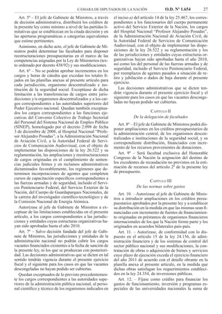 CÁMARA DE DIPUTADOS DE LA NACIÓN O.D. Nº 1.654 27
el inciso a) del artículo 14 de la ley 25.467, los corres-
pondientes a los funcionarios del cuerpo permanente
activo del Servicio Exterior de la Nación, los cargos
del Hospital Nacional “Profesor Alejandro Posadas”,
de la Administración Nacional de Aviación Civil, de
la Autoridad Federal de Servicios de Comunicación
Audiovisual, con el objeto de implementar las dispo-
siciones de la ley 26.522 y su reglamentación y los
de las jurisdicciones y entidades cuyas estructuras or-
ganizativas hayan sido aprobadas hasta el año 2010,
así como los del personal de las fuerzas armadas y de
seguridad, incluido el Servicio Penitenciario Federal,
por reemplazos de agentes pasados a situación de re-
tiro y jubilación o dados de baja durante el presente
ejercicio.
Las decisiones administrativas que se dicten ten-
drán vigencia durante el presente ejercicio ﬁscal y el
siguiente para los casos en que las vacantes desconge-
ladas no hayan podido ser cubiertas.
CAPÍTULO II
De la delegación de facultades
Art. 8º – El jefe de Gabinete de Ministros podrá dis-
poner ampliaciones en los créditos presupuestarios de
la administración central, de los organismos descen-
tralizados e instituciones de la seguridad social, y su
correspondiente distribución, ﬁnanciados con incre-
mento de los recursos provenientes de donaciones.
Art. 9º – Será facultad exclusiva del Honorable
Congreso de la Nación la asignación del destino de
los excedentes de recaudación no previstos en la esti-
mación de recursos del artículo 2º de la presente ley
de presupuesto.
CAPÍTULO III
De las normas sobre gastos
Art. 10. – Autorízase al jefe de Gabinete de Minis-
tros a introducir ampliaciones en los créditos presu-
puestarios aprobados por la presente ley y a establecer
su distribución en la medida en que las mismas sean ﬁ-
nanciadas con incremento de fuentes de ﬁnanciamien-
to originadas en préstamos de organismos ﬁnancieros
internacionales de los que la Nación forme parte y los
originados en acuerdos bilaterales país-país.
Art. 11. – Autorízase, de conformidad con lo dis-
puesto en el artículo 15 de la ley 24.156, de admi-
nistración ﬁnanciera y de los sistemas de control del
sector público nacional y sus modiﬁcaciones, la con-
tratación de obras o adquisición de bienes y servicios
cuyo plazo de ejecución exceda el ejercicio ﬁnanciero
del año 2011 de acuerdo con el detalle obrante en la
planilla anexa al presente artículo, en la medida que
dichas obras satisfagan los requerimientos estableci-
dos en la ley 24.354, de inversiones públicas.
Art. 12. – Fíjase como crédito para ﬁnanciar los
gastos de funcionamiento, inversión y programas es-
peciales de las universidades nacionales la suma de
Art. 5º – El jefe de Gabinete de Ministros, a través
de decisión administrativa, distribuirá los créditos de
la presente ley como mínimo a nivel de las partidas li-
mitativas que se establezcan en la citada decisión y en
las aperturas programáticas o categorías equivalentes
que estime pertinentes.
Asimismo, en dicho acto, el jefe de Gabinete de Mi-
nistros podrá determinar las facultades para disponer
reestructuraciones presupuestarias en el marco de las
competencias asignadas por la Ley de Ministerios (tex-
to ordenado por decreto 438/92) y sus modiﬁcaciones.
Art. 6º – No se podrán aprobar incrementos en los
cargos y horas de cátedra que excedan los totales ﬁ-
jados en las planillas anexas al presente artículo para
cada jurisdicción, organismo descentralizado e ins-
titución de la seguridad social. Exceptúase de dicha
limitación a las transferencias de cargos entre juris-
dicciones y/u organismos descentralizados y a los car-
gos correspondientes a las autoridades superiores del
Poder Ejecutivo nacional. Quedan también exceptua-
dos los cargos correspondientes a las funciones eje-
cutivas del Convenio Colectivo de Trabajo Sectorial
del Personal del Sistema Nacional de Empleo Público
(SINEP), homologado por el decreto 2.098 de fecha
3 de diciembre de 2008, al Hospital Nacional “Profe-
sor Alejandro Posadas”, a la Administración Nacional
de Aviación Civil, a la Autoridad Federal de Servi-
cios de Comunicación Audiovisual, con el objeto de
implementar las disposiciones de la ley 26.522 y su
reglamentación, las ampliaciones y reestructuraciones
de cargos originadas en el cumplimiento de senten-
cias judiciales ﬁrmes y en reclamos administrativos
dictaminados favorablemente, los regímenes que de-
terminen incorporaciones de agentes que completen
cursos de capacitación especíﬁcos correspondientes a
las fuerzas armadas y de seguridad, incluido el Servi-
cio Penitenciario Federal, del Servicio Exterior de la
Nación, del Cuerpo de Guardaparques Nacionales, de
la carrera del investigador cientíﬁco-tecnológico y de
la Comisión Nacional de Energía Atómica.
Autorízase al jefe de Gabinete de Ministros a ex-
ceptuar de las limitaciones establecidas en el presente
artículo, a los cargos correspondientes a las jurisdic-
ciones y entidades cuyas estructuras organizativas ha-
yan sido aprobadas hasta el año 2010.
Art. 7º – Salvo decisión fundada del jefe de Gabi-
nete de Ministros, las jurisdicciones y entidades de la
administración nacional no podrán cubrir los cargos
vacantes ﬁnanciados existentes a la fecha de sanción de
la presente ley, ni los que se produzcan con posteriori-
dad. Las decisiones administrativas que se dicten en tal
sentido tendrán vigencia durante el presente ejercicio
ﬁscal y el siguiente para los casos en que las vacantes
descongeladas no hayan podido ser cubiertas.
Quedan exceptuados de lo previsto precedentemen-
te los cargos correspondientes a las autoridades supe-
riores de la administración pública nacional, al perso-
nal cientíﬁco y técnico de los organismos indicados en
 