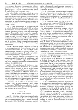 28 O.D. Nº 1.654 CÁMARA DE DIPUTADOS DE LA NACIÓN
bución indicada en la planilla anexa al presente artí-
culo. El jefe de Gabinete de Ministros establecerá el
cronograma de pagos.
Art. 18. – Fíjase en la suma de pesos sesenta y un
millones setecientos setenta y ocho mil novecientos
veinticuatro ($ 61.778.924) el monto de la tasa regu-
latoria según lo establecido por el primer párrafo del
artículo 26 de la ley 24.804 –Ley Nacional de la Ac-
tividad Nuclear–.
Art. 19. – Limítase para el ejercicio ﬁscal 2011 al
uno coma noventa por ciento (1,90 %) la alícuota es-
tablecida por el inciso a) del artículo 1° del decreto
1.399 de fecha 4 de noviembre de 2001.
La Administración Federal de Ingresos Públicos
(AFIP) retendrá las sumas resultantes de la aplica-
ción del artículo 1º del mencionado decreto de cada
una de las cuentas recaudadoras de la totalidad de los
gravámenes y de los recursos aduaneros cuya aplica-
ción, recaudación, ﬁscalización o ejecución ﬁscal se
encuentre a cargo de la AFIP.
Los programas de colaboración que la AFIP desa-
rrolle en materia de administración tributaria con or-
ganismos nacionales, provinciales, interprovinciales,
municipales o de la Ciudad Autónoma de Buenos Ai-
res, conforme a los lineamientos que al respecto se
acuerden, se ejecutarán y administrarán de acuerdo a
sus respectivas normativas y se ﬁnanciarán con los re-
cursos a que se reﬁere el párrafo precedente.
Art. 20. – Fíjase en cero coma sesenta y cinco por
ciento (0,65 %) el porcentaje a que se reﬁere el inciso
a) del artículo 2° de la ley 25.641.
Establécese que dicho porcentaje será asignado de
la siguiente forma: cero coma cuarenta y cinco por
ciento (0,45 %) al Instituto Nacional de Tecnología
Agropecuaria (INTA), el cero coma quince por ciento
(0,15 %) al Servicio Nacional de Sanidad y Calidad
Agroalimentaria (SENASA) y el cero coma cero cin-
co por ciento (0,05 %) al Instituto Nacional de Tecno-
logía Industrial (INTI). Estos fondos serán detraídos
de los gravámenes, derechos y tasas, excluida la tasa
de estadística creada por la ley 23.664, percibidos por
la Dirección Nacional de Aduanas, debiendo ser depo-
sitados por ésta directamente a la orden de los organis-
mos mencionados precedentemente en el Banco de la
Nación Argentina.
Art. 21. – Los remanentes de recursos originados en
la prestación de servicios adicionales, cualquiera sea
su modalidad, cumplimentados por la Policía Federal
Argentina, en virtud a la autorización dispuesta por
el decreto ley 13.473 del 25 de octubre de 1957 y su
reglamentación decreto 13.474 del 25 de octubre de
1957, convalidados por la ley 14.467 y sus modiﬁ-
catorias, podrán ser incorporados a los recursos del
ejercicio siguiente originados en el Servicio de Poli-
cía Adicional del Servicio Administrativo Financiero
326, Policía Federal Argentina, para el ﬁnanciamiento
del pago de todos los gastos emergentes de la cober-
tura del servicio.
pesos trece mil doscientos cincuenta y siete millones
quinientos cincuenta y un mil novecientos setenta y
nueve ($ 13.257.551.979), de acuerdo con el detalle
de la planilla anexa al presente artículo.
Las universidades nacionales deberán presentar
ante la Secretaría de Políticas Universitarias del Mi-
nisterio de Educación la información necesaria para
asignar, ejecutar y evaluar los recursos que se le trans-
ﬁeran por todo concepto. El citado ministerio podrá
interrumpir las transferencias de fondos en caso de
incumplimiento en el envío de dicha información, en
tiempo y forma.
Art. 13. – En cumplimiento de lo establecido por
el artículo 2°, inciso a) de la ley 25.152, se incluye
de acuerdo con el detalle obrante en la planilla anexa
presente al artículo la estimación de los ﬂujos ﬁnan-
cieros y el uso de los fondos ﬁduciarios integrados
total o mayoritariamente por bienes y/o fondos del
Estado nacional. El jefe de Gabinete de Ministros de-
berá presentar informes trimestrales a ambas Cámaras
del Honorable Congreso de la Nación sobre el ﬂujo y
uso de los fondos ﬁduciarios, detallando en su caso
las transferencias realizadas y las obras ejecutadas y/o
programadas.
Art. 14. – Asígnase durante el presente ejercicio en
la suma de pesos un mil ciento ochenta y cuatro mi-
llones doscientos un mil ($ 1.184.201.000) la contri-
bución destinada al Fondo Nacional de Empleo (FNE)
para la atención de programas de empleo del Ministe-
rio de Trabajo, Empleo y Seguridad Social.
Art. 15. – Asígnase al Fondo Nacional para el Enri-
quecimiento y la Conservación de los Bosques Nati-
vos, en virtud de lo establecido por el artículo 31 de la
ley 26.331, un monto de pesos mil ochocientos veinte
millones ($ 1.820.000.000).
Art. 16. – El jefe de Gabinete de Ministros en opor-
tunidad de proceder a la distribución de los créditos
presupuestarios, detallará en base a la información
suministrada por las jurisdicciones y entidades invo-
lucradas a la Autoridad de la Cuenca Matanza-Ria-
chuelo (ACUMAR), las asignaciones incluidas en la
presente ley necesarias para atender el cumplimiento
durante el ejercicio 2011, por parte del Estado nacio-
nal, del programa de objetivos y resultados relativo al
saneamiento de la Cuenca Matanza-Riachuelo.
Asimismo el jefe de Gabinete de Ministros instru-
mentará, a través de la Autoridad de la Cuenca Matan-
za-Riachuelo (ACUMAR), el procedimiento de infor-
mación relacionada con la ejecución presupuestaria a
que se reﬁere el párrafo precedente.
CAPÍTULO IV
De las normas sobre recursos
Art. 17. – Dispónese el ingreso como contribución
al Tesoro nacional la suma de pesos un mil ochenta y
dos millones setecientos ochenta y dos mil quinientos
diecisiete ($ 1.082.782.517), de acuerdo con la distri-
 
