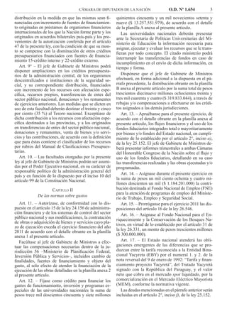 CÁMARA DE DIPUTADOS DE LA NACIÓN O.D. Nº 1.654 3
distribución en la medida en que las mismas sean ﬁ-
nanciadas con incremento de fuentes de ﬁnanciamien-
to originadas en préstamos de organismos ﬁnancieros
internacionales de los que la Nación forme parte y los
originados en acuerdos bilaterales país-país y los pro-
venientes de la autorización conferida por el artículo
47 de la presente ley, con la condición de que su mon-
to se compense con la disminución de otros créditos
presupuestarios ﬁnanciados con fuentes de ﬁnancia-
miento 15-crédito interno y 22-crédito externo.
Art. 9° – El jefe de Gabinete de Ministros podrá
disponer ampliaciones en los créditos presupuesta-
rios de la administración central, de los organismos
descentralizados e instituciones de la seguridad so-
cial, y su correspondiente distribución, ﬁnanciados
con incremento de los recursos con afectación espe-
cíﬁca, recursos propios, transferencias de entes del
sector público nacional, donaciones y los remanentes
de ejercicios anteriores. Las medidas que se dicten en
uso de esta facultad deberán destinar el treinta y cinco
por ciento (35 %) al Tesoro nacional. Exceptúase de
dicha contribución a los recursos con afectación espe-
cíﬁca destinados a las provincias, y a los originados
en transferencias de entes del sector público nacional,
donaciones y remanentes, venta de bienes y/o servi-
cios y las contribuciones, de acuerdo con la deﬁnición
que para éstas contiene el clasiﬁcador de los recursos
por rubros del Manual de Clasiﬁcaciones Presupues-
tarias.
Art. 10. – Las facultades otorgadas por la presente
ley al jefe de Gabinete de Ministros podrán ser asumi-
das por el Poder Ejecutivo nacional, en su carácter de
responsable político de la administración general del
país y en función de lo dispuesto por el inciso 10 del
artículo 99 de la Constitución Nacional.
CAPÍTULO II
De las normas sobre gastos
Art. 11. – Autorízase, de conformidad con lo dis-
puesto en el artículo 15 de la ley 24.156 de administra-
ción ﬁnanciera y de los sistemas de control del sector
público nacional y sus modiﬁcaciones, la contratación
de obras o adquisición de bienes y servicios cuyo pla-
zo de ejecución exceda el ejercicio ﬁnanciero del año
2011 de acuerdo con el detalle obrante en la planilla
anexa 1 al presente artículo.
Facúltase al jefe de Gabinete de Ministros a efec-
tuar las compensaciones necesarias dentro de la ju-
risdicción 56 –Ministerio de Planiﬁcación Federal,
Inversión Pública y Servicios–, incluidos cambio de
ﬁnalidades, fuentes de ﬁnanciamiento y objeto del
gasto, al solo efecto de atender la ﬁnanciación de la
ejecución de las obras detalladas en la planilla anexa 2
al presente artículo.
Art. 12. – Fíjase como crédito para ﬁnanciar los
gastos de funcionamiento, inversión y programas es-
peciales de las universidades nacionales la suma de
pesos trece mil doscientos cincuenta y siete millones
quinientos cincuenta y un mil novecientos setenta y
nueve ($ 13.257.551.979), de acuerdo con el detalle
de la planilla A anexa al presente artículo.
Las universidades nacionales deberán presentar
ante la Secretaría de Políticas Universitarias del Mi-
nisterio de Educación la información necesaria para
asignar, ejecutar y evaluar los recursos que se le trans-
ﬁeran por todo concepto. El citado ministerio podrá
interrumpir las transferencias de fondos en caso de
incumplimiento en el envío de dicha información, en
tiempo y forma.
Dispónese que el jefe de Gabinete de Ministros
efectuará, en forma adicional a la dispuesta en el pá-
rrafo precedente, la distribución obrante en la planilla
B anexa al presente artículo por la suma total de pesos
trescientos diecinueve millones ochocientos treinta y
tres mil cuarenta y cuatro ($ 319.833.044), a través de
rebajas y/o compensaciones a efectuarse en los crédi-
tos asignados a las demás jurisdicciones.
Art. 13. – Apruébanse para el presente ejercicio, de
acuerdo con el detalle obrante en la planilla anexa al
presente artículo, los ﬂujos ﬁnancieros y el uso de los
fondos ﬁduciarios integrados total o mayoritariamente
por bienes y/o fondos del Estado nacional, en cumpli-
miento de lo establecido por el artículo 2°, inciso a),
de la ley 25.152. El jefe de Gabinete de Ministros de-
berá presentar informes trimestrales a ambas Cámaras
del Honorable Congreso de la Nación sobre el ﬂujo y
uso de los fondos ﬁduciarios, detallando en su caso
las transferencias realizadas y las obras ejecutadas y/o
programadas.
Art. 14. – Asígnase durante el presente ejercicio en
la suma de pesos un mil ciento ochenta y cuatro mi-
llones doscientos un mil ($ 1.184.201.000) la contri-
bución destinada al Fondo Nacional de Empleo (FNE)
para la atención de programas de empleo del Ministe-
rio de Trabajo, Empleo y Seguridad Social.
Art. 15. – Prorróganse para el ejercicio 2011 las dis-
posiciones del artículo 16 de la ley 26.546.
Art. 16. – Asígnase al Fondo Nacional para el En-
riquecimiento y la Conservación de los Bosques Na-
tivos, en virtud de lo establecido por el artículo 31 de
la ley 26.331, un monto de pesos trescientos millones
($ 300.000.000).
Art. 17. – El Estado nacional atenderá las obli-
gaciones emergentes de las diferencias que se pro-
duzcan entre la tarifa reconocida a la Entidad Bina-
cional Yacyreta (EBY) por el numeral 1. y 2. de la
nota reversal del 9 de enero de 1992: “Tarifa y ﬁnan-
ciamiento proyecto Yacyretá”, del Tratado Yacyretá
signado con la República del Paraguay, y el valor
neto que cobra en el mercado spot liquidado, por la
comercialización en el Mercado Eléctrico Mayorista
(MEM), conforme la normativa vigente.
Las deudas mencionadas en el párrafo anterior serán
incluidas en el artículo 2°, inciso f), de la ley 25.152.
 