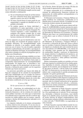 CÁMARA DE DIPUTADOS DE LA NACIÓN O.D. Nº 1.654 31
de la Nación, dentro del plazo de treinta (30) días de
efectivizada la operación de crédito público.
El órgano responsable de la coordinación de los
sistemas de administración ﬁnanciera realizará las
operaciones de crédito público correspondientes a la
administración central.
El Ministerio de Economía y Finanzas Públicas no
podrá modiﬁcar las condiciones establecidas en la
planilla anexa al presente artículo. Exceptúase de esta
restricción al plazo mínimo de amortización.
Art. 39. – Fíjase en la suma de pesos catorce mil mi-
llones ($ 14.000.000.000) el monto máximo de autori-
zación a la Tesorería General de la Nación dependien-
te de la Subsecretaría de Presupuesto de la Secretaría
de Hacienda del Ministerio de Economía y Finanzas
Públicas para hacer uso transitoriamente del crédito
a corto plazo a que se reﬁere el artículo 82 de la ley
24.156.
Art. 40. – Autorízase a la Secretaría de Hacienda
del Ministerio de Economía y Finanzas Públicas a
la emisión y colocación de letras del Tesoro a plazos
que no excedan el ejercicio ﬁnanciero hasta alcanzar
un importe en circulación del valor nominal de pesos
seis mil millones ($ 6.000.000.000), a los efectos de
ser utilizadas como garantía por las adquisiciones
de combustibles líquidos y gaseosos, la importación
de energía eléctrica, la adquisición de aeronaves, así
como también componentes extranjeros y bienes de
capital para proyectos y obras públicas nacionales,
realizadas o a realizarse.
Dichos instrumentos podrán ser emitidos en la mo-
neda que requiera la constitución de las citadas garan-
tías, rigiéndose la emisión, colocación, liquidación y
registro de las mismas, por lo dispuesto en el artículo
82 del anexo al decreto 1.344 de fecha 4 de octubre
de 2007. En forma previa a la emisión de las mismas,
deberá estar comprometida la partida presupuestaria
asignada a los gastos garantizados.
La Secretaría de Hacienda del Ministerio de Econo-
mía y Finanzas Públicas debe disponer la aplicación de
las citadas partidas presupuestarias a favor del Tesoro
nacional, ante la eventual realización de las garantías
emitidas en virtud del presente artículo, y asimismo,
debe dictar las normas aclaratorias, complementarias
y de procedimiento relacionadas.
Art. 41. – Autorízase al Poder Ejecutivo nacional
a negociar operaciones de crédito público adiciona-
les a las autorizadas por el artículo 38 de la presente
ley, destinadas a ﬁnanciar inversiones, cuyo detalle
ﬁgura en la planilla anexa al presente artículo, hasta
un monto máximo de dólares estadounidenses siete
mil setecientos ochenta millones ochocientos noventa
y cinco mil (u$s 7.780.895.000) o su equivalente en
otras monedas.
El Poder Ejecutivo nacional deberá remitir los res-
pectivos proyectos de ley a ﬁn de solicitar las auto-
rizaciones de las condiciones de las operaciones de
24.447,24.624,24.764,24.938,25.064,25.237,25.401,
25.500,25.565,25.725,25.827,25.967,26.078,26.198,
26.337, 26.422 y 26.546 deberán cumplir con las condi-
ciones indicadas a continuación:
No ser el beneﬁciario titular de un bien inmue-a)
ble cuya valuación ﬁscal fuere equivalente o
superior a pesos cien mil ($ 100.000);
No tener vínculo hasta el cuarto grado de con-b)
sanguinidad o segundo de aﬁnidad con el le-
gislador solicitante;
No podrán superar en forma individual oc)
acumulativa la suma equivalente a una (1)
jubilación mínima del Sistema Integrado Pre-
visional Argentino y serán compatibles con
cualquier otro ingreso siempre que, la suma
total de estos últimos, no supere dos (2) jubi-
laciones mínimas del referido sistema.
En los supuestos en que los beneﬁciarios sean me-
nores de edad, con excepción de quienes tengan ca-
pacidades diferentes, las incompatibilidades serán
evaluadas en relación a sus padres, cuando ambos
convivan con el menor. En caso de padres separados
de hecho o judicialmente, divorciados o que hayan in-
currido en abandono del hogar, las incompatibilidades
sólo serán evaluadas en relación al progenitor que co-
habite con el beneﬁciario.
En todos los casos de prórrogas aludidos en el pre-
sente artículo, la autoridad de aplicación deberá man-
tener la continuidad de los beneﬁcios hasta tanto se
comprueben fehacientemente las incompatibilidades
mencionadas. En ningún caso, se procederá a sus-
pender los pagos de las prestaciones sin previa noti-
ﬁcación o intimación para cumplir con los requisitos
formales que fueren necesarios.
Las pensiones graciables que hayan sido dadas de
baja por cualquiera de las causales de incompatibili-
dad serán rehabilitadas una vez cesados los motivos
que hubieran dado lugar a su extinción siempre que
las citadas incompatibilidades dejaren de existir den-
tro del plazo establecido en la ley que las otorgó.
CAPÍTULO VIII
De las operaciones de crédito público
Art. 38. – Autorízase, de conformidad con lo dis-
puesto por el artículo 60 de la ley 24.156, de admi-
nistración ﬁnanciera y de los sistemas de control del
sector público nacional, a los entes que se mencionan
en la planilla anexa al presente artículo a realizar ope-
raciones de crédito público por los montos, especiﬁ-
caciones y destino del ﬁnanciamiento indicados en la
referida planilla.
Los importes indicados en la misma corresponden
a valores efectivos de colocación. El uso de esta au-
torización deberá ser informado de manera fehaciente
y detallada a ambas Cámaras del Honorable Congreso
 