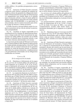 32 O.D. Nº 1.654 CÁMARA DE DIPUTADOS DE LA NACIÓN
El Ministerio de Economía y Finanzas Públicas in-
formará semestralmente al Honorable Congreso de la
Nación, el avance de las tratativas y los acuerdos a los
que se arribe durante el proceso de negociación.
Los servicios de la deuda pública del gobierno na-
cional, correspondientes a los títulos públicos com-
prendidos en el régimen de la ley 26.017, están inclui-
dos en el diferimiento indicado en el artículo 44 de la
presente ley.
Los pronunciamientos judiciales ﬁrmes, emitidos
contra las disposiciones de la ley 25.561, el decre-
to 471 de fecha 8 de marzo de 2002, y sus normas
complementarias, recaídos sobre dichos títulos, se
encuentran alcanzados por lo dispuesto en el párrafo
anterior.
Art. 47. – Mantiénese hasta el 31 de marzo de 2011
la vigencia de la ley 26.547 para Bonos Brady Par y
Descuentos denominados tanto en dólares estadouni-
denses como en marcos alemanes, todos con venci-
miento en 2023, emitidos en el marco del Plan Finan-
ciero 1992.
Art. 48. – Autorízase al Poder Ejecutivo nacional, a
través del Ministerio de Economía y Finanzas Públi-
cas, a negociar la reestructuración de las deudas con
acreedores oﬁciales del exterior que las provincias le
encomienden. En tales casos el Estado nacional podrá
convertirse en el deudor o garante frente a los citados
acreedores en la medida que la jurisdicción provincial
asuma con el Estado nacional la deuda resultante en
los términos en que el Poder Ejecutivo nacional, a tra-
vés del Ministerio de Economía y Finanzas Públicas,
determine.
A los efectos de la cancelación de las obligacio-
nes asumidas, las jurisdicciones provinciales deberán
aﬁanzar dicho compromiso con los recursos tributa-
rios coparticipables.
Art. 49. – Facúltase al órgano responsable de la
coordinación de los sistemas de administración ﬁnan-
ciera a extender hasta el 31 de diciembre de 2012, el
plazo del Aval SH 1/2003 por hasta la suma de dóla-
res estadounidenses nueve millones (U$ S 9.000.000),
otorgado a favor de la empresa Investigaciones Apli-
cadas Sociedad del Estado (INVAP S.E.), de acuerdo
con lo dispuesto en el artículo 9° de la ley 25.725.
Art. 50. – Prorrógase la autorización al Poder Eje-
cutivo nacional a otorgar un préstamo preferencial a
la República de Bolivia, otorgada por el artículo 22
de la ley 26.422, destinado a ﬁnanciar el Proyecto
“Construcción de planta de extracción y fracciona-
miento de licuables y su sistema de evacuación y
comercialización en la localidad de Yacuiba”, pro-
vincia de Gran Chaco, del departamento de Tarija,
por la suma de dólares estadounidenses cuatrocien-
tos cincuenta millones (u$s 450.000.000). El jefe de
Gabinete de Ministros debe llevar a cabo todas las
acciones y previsiones que resulten necesarias para
la concreción del mismo. El Poder Ejecutivo nacio-
crédito público y las partidas presupuestarias corres-
pondientes.
Art. 42. – Autorízase al Poder Ejecutivo nacional,
a negociar avales, ﬁanzas o garantías de cualquier na-
turaleza a efectos de garantizar las obligaciones desti-
nadas al ﬁnanciamiento de las obras de infraestructura
y/o equipamiento cuyo detalle ﬁgura en la planilla
anexa al presente artículo y hasta el monto global de
dólares estadounidenses dieciocho mil ciento ochenta
millones (u$s 18.180.000.000), o su equivalente en
otras monedas, más los montos necesarios para afron-
tar el pago de intereses y demás accesorios.
El Poder Ejecutivo nacional deberá remitir los res-
pectivos proyectos de ley a ﬁn de solicitar la autoriza-
ción correspondiente.
Art. 43. – Facúltase al órgano responsable de la
coordinación de los sistemas de administración ﬁnan-
ciera a otorgar avales del Tesoro nacional por las ope-
raciones de crédito público de acuerdo con el detalle
obrante a la planilla anexa al presente artículo, y por
los montos máximos determinados en la misma.
La Secretaría de Hacienda del Ministerio de Econo-
mía y Finanzas Públicas debe disponer la aplicación de
las citadas partidas presupuestarias a favor del Tesoro
nacional, ante la eventual realización de las garantías
emitidas en virtud del presente artículo, y asimismo,
debe dictar las normas aclaratorias, complementarias
y de procedimiento relacionadas con las obligaciones
establecidas en el mismo.
CAPÍTULO IX
De la renegociación de deudas
Art. 44. – Mantiénese el diferimiento de los pagos
de los servicios de la deuda pública del gobierno na-
cional dispuesto en el artículo 52 de la ley 26.422,
hasta la ﬁnalización del proceso de reestructuración
de la totalidad de la deuda pública contraída original-
mente con anterioridad al 31 de diciembre de 2001, o
en virtud de normas dictadas antes de esa fecha.
Art. 45. – La suspensión dispuesta en el artículo 1°
del decreto 493 de fecha 20 de abril de 2004 se exten-
derá hasta que el Poder Ejecutivo nacional normalice
en los términos del artículo 46 de la presente ley los
certiﬁcados emitidos en el marco de los decretos men-
cionados en el artículo 1° del decreto antes citado.
Art. 46. – Autorízase al Poder Ejecutivo nacional,
a través del Ministerio de Economía y Finanzas Pú-
blicas, a proseguir con la normalización de los ser-
vicios de la deuda pública referida en el artículo 44
de la presente ley, en los términos del artículo 65 de
la ley 24.156 y sus modiﬁcaciones, y con los límites
impuestos por la ley 26.017, quedando facultado el
Poder Ejecutivo nacional para realizar todos aquellos
actos necesarios para la conclusión del citado proceso,
a ﬁn de adecuar los servicios de la misma a las posi-
bilidades de pago del Estado nacional en el mediano
y largo plazo.
 
