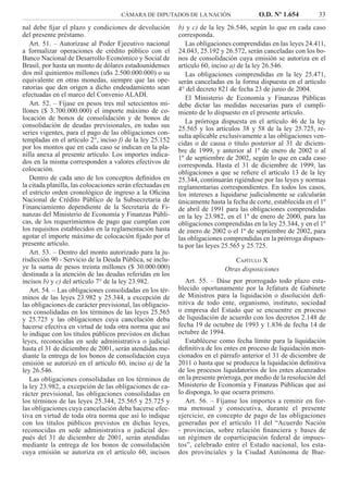 CÁMARA DE DIPUTADOS DE LA NACIÓN O.D. Nº 1.654 33
b) y c) de la ley 26.546, según lo que en cada caso
corresponda.
Las obligaciones comprendidas en las leyes 24.411,
24.043, 25.192 y 26.572, serán canceladas con los bo-
nos de consolidación cuya emisión se autoriza en el
artículo 60, inciso a) de la ley 26.546.
Las obligaciones comprendidas en la ley 25.471,
serán canceladas en la forma dispuesta en el artículo
4° del decreto 821 de fecha 23 de junio de 2004.
El Ministerio de Economía y Finanzas Públicas
debe dictar las medidas necesarias para el cumpli-
miento de lo dispuesto en el presente artículo.
La prórroga dispuesta en el artículo 46 de la ley
25.565 y los artículos 38 y 58 de la ley 25.725, re-
sulta aplicable exclusivamente a las obligaciones ven-
cidas o de causa o título posterior al 31 de diciem-
bre de 1999, y anterior al 1º de enero de 2002 o al
1º de septiembre de 2002, según lo que en cada caso
corresponda. Hasta el 31 de diciembre de 1999, las
obligaciones a que se reﬁere el artículo 13 de la ley
25.344, continuarán rigiéndose por las leyes y normas
reglamentarias correspondientes. En todos los casos,
los intereses a liquidarse judicialmente se calcularán
únicamente hasta la fecha de corte, establecida en el 1º
de abril de 1991 para las obligaciones comprendidas
en la ley 23.982, en el 1º de enero de 2000, para las
obligaciones comprendidas en la ley 25.344, y en el 1º
de enero de 2002 o el 1º de septiembre de 2002, para
las obligaciones comprendidas en la prórroga dispues-
ta por las leyes 25.565 y 25.725.
CAPÍTULO X
Otras disposiciones
Art. 55. – Dáse por prorrogado todo plazo esta-
blecido oportunamente por la Jefatura de Gabinete
de Ministros para la liquidación o disolución deﬁ-
nitiva de todo ente, organismo, instituto, sociedad
o empresa del Estado que se encuentre en proceso
de liquidación de acuerdo con los decretos 2.148 de
fecha 19 de octubre de 1993 y 1.836 de fecha 14 de
octubre de 1994.
Establécese como fecha límite para la liquidación
deﬁnitiva de los entes en proceso de liquidación men-
cionados en el párrafo anterior el 31 de diciembre de
2011 o hasta que se produzca la liquidación deﬁnitiva
de los procesos liquidatorios de los entes alcanzados
en la presente prórroga, por medio de la resolución del
Ministerio de Economía y Finanzas Públicas que así
lo disponga, lo que ocurra primero.
Art. 56. – Fíjanse los importes a remitir en for-
ma mensual y consecutiva, durante el presente
ejercicio, en concepto de pago de las obligaciones
generadas por el artículo 11 del “Acuerdo Nación
- provincias, sobre relación ﬁnanciera y bases de
un régimen de coparticipación federal de impues-
tos”, celebrado entre el Estado nacional, los esta-
dos provinciales y la Ciudad Autónoma de Bue-
nal debe ﬁjar el plazo y condiciones de devolución
del presente préstamo.
Art. 51. – Autorízase al Poder Ejecutivo nacional
a formalizar operaciones de crédito público con el
Banco Nacional de Desarrollo Económico y Social de
Brasil, por hasta un monto de dólares estadounidenses
dos mil quinientos millones (u$s 2.500.000.000) o su
equivalente en otras monedas, siempre que las ope-
ratorias que den origen a dicho endeudamiento sean
efectuadas en el marco del Convenio ALADI.
Art. 52. – Fíjase en pesos tres mil setecientos mi-
llones ($ 3.700.000.000) el importe máximo de co-
locación de bonos de consolidación y de bonos de
consolidación de deudas previsionales, en todas sus
series vigentes, para el pago de las obligaciones con-
templadas en el artículo 2°, inciso f) de la ley 25.152
por los montos que en cada caso se indican en la pla-
nilla anexa al presente artículo. Los importes indica-
dos en la misma corresponden a valores efectivos de
colocación.
Dentro de cada uno de los conceptos deﬁnidos en
la citada planilla, las colocaciones serán efectuadas en
el estricto orden cronológico de ingreso a la Oﬁcina
Nacional de Crédito Público de la Subsecretaría de
Financiamiento dependiente de la Secretaría de Fi-
nanzas del Ministerio de Economía y Finanzas Públi-
cas, de los requerimientos de pago que cumplan con
los requisitos establecidos en la reglamentación hasta
agotar el importe máximo de colocación ﬁjado por el
presente artículo.
Art. 53. – Dentro del monto autorizado para la ju-
risdicción 90 - Servicio de la Deuda Pública, se inclu-
ye la suma de pesos treinta millones ($ 30.000.000)
destinada a la atención de las deudas referidas en los
incisos b) y c) del artículo 7° de la ley 23.982.
Art. 54. – Las obligaciones consolidadas en los tér-
minos de las leyes 23.982 y 25.344, a excepción de
las obligaciones de carácter previsional, las obligacio-
nes consolidadas en los términos de las leyes 25.565
y 25.725 y las obligaciones cuya cancelación deba
hacerse efectiva en virtud de toda otra norma que así
lo indique con los títulos públicos previstos en dichas
leyes, reconocidas en sede administrativa o judicial
hasta el 31 de diciembre de 2001, serán atendidas me-
diante la entrega de los bonos de consolidación cuya
emisión se autorizó en el artículo 60, inciso a) de la
ley 26.546.
Las obligaciones consolidadas en los términos de
la ley 23.982, a excepción de las obligaciones de ca-
rácter previsional, las obligaciones consolidadas en
los términos de las leyes 25.344, 25.565 y 25.725 y
las obligaciones cuya cancelación deba hacerse efec-
tiva en virtud de toda otra norma que así lo indique
con los títulos públicos previstos en dichas leyes,
reconocidas en sede administrativa o judicial des-
pués del 31 de diciembre de 2001, serán atendidas
mediante la entrega de los bonos de consolidación
cuya emisión se autoriza en el artículo 60, incisos
 