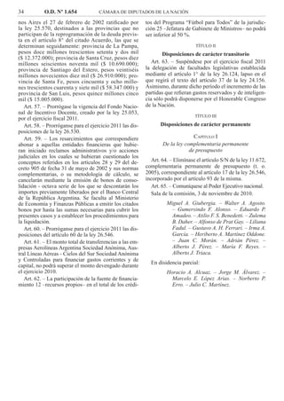 34 O.D. Nº 1.654 CÁMARA DE DIPUTADOS DE LA NACIÓN
tos del Programa “Fútbol para Todos” de la jurisdic-
ción 25 –Jefatura de Gabinete de Ministros– no podrá
ser inferior al 50 %.
TÍTULO II
Disposiciones de carácter transitorio
Art. 63. – Suspéndese por el ejercicio ﬁscal 2011
la delegación de facultades legislativas establecida
mediante el artículo 1° de la ley 26.124, lapso en el
que regirá el texto del artículo 37 de la ley 24.156.
Asimismo, durante dicho período el incremento de las
partidas que reﬁeran gastos reservados y de inteligen-
cia sólo podrá disponerse por el Honorable Congreso
de la Nación.
TÍTULO III
Disposiciones de carácter permanente
CAPÍTULO I
De la ley complementaria permanente
de presupuesto
Art. 64. – Elimínase el artículo S/N de la ley 11.672,
complementaria permanente de presupuesto (t. o.
2005), correspondiente al artículo 17 de la ley 26.546,
incorporado por el artículo 93 de la misma.
Art. 65. – Comuníquese al Poder Ejecutivo nacional.
Sala de la comisión, 3 de noviembre de 2010.
Miguel A. Giubergia. – Walter A. Agosto.
– Gumersindo F. Alonso. – Eduardo P.
Amadeo. – Atilio F. S. Benedetti. – Zulema
B. Daher. – Alfonso de Prat Gay. – Liliana
Fadul. – Gustavo A. H. Ferrari. – Irma A.
García. – Heriberto A. Martínez Oddone.
– Juan C. Morán. – Adrián Pérez. –
Alberto J. Pérez. – María F. Reyes. –
Alberto J. Triaca.
En disidencia parcial:
Horacio A. Alcuaz. – Jorge M. Álvarez. –
Marcelo E. López Arias. – Norberto P.
Erro. – Julio C. Martínez.
nos Aires el 27 de febrero de 2002 ratiﬁcado por
la ley 25.570, destinados a las provincias que no
participan de la reprogramación de la deuda previs-
ta en el artículo 8° del citado Acuerdo, las que se
determinan seguidamente: provincia de La Pampa,
pesos doce millones trescientos setenta y dos mil
($ 12.372.000); provincia de Santa Cruz, pesos diez
millones seiscientos noventa mil ($ 10.690.000);
provincia de Santiago del Estero, pesos veintiséis
millones novecientos diez mil ($ 26.910.000); pro-
vincia de Santa Fe, pesos cincuenta y ocho millo-
nes trescientos cuarenta y siete mil ($ 58.347.000) y
provincia de San Luis, pesos quince millones cinco
mil ($ 15.005.000).
Art. 57. – Prorrógase la vigencia del Fondo Nacio-
nal de Incentivo Docente, creado por la ley 25.053,
por el ejercicio ﬁscal 2011.
Art. 58. – Prorróganse para el ejercicio 2011 las dis-
posiciones de la ley 26.530.
Art. 59. – Los resarcimientos que correspondiere
abonar a aquellas entidades ﬁnancieras que hubie-
ran iniciado reclamos administrativos y/o acciones
judiciales en los cuales se hubieran cuestionado los
conceptos referidos en los artículos 28 y 29 del de-
creto 905 de fecha 31 de mayo de 2002 y sus normas
complementarias, o su metodología de cálculo, se
cancelarán mediante la emisión de bonos de conso-
lidación - octava serie de los que se descontarán los
importes previamente liberados por el Banco Central
de la República Argentina. Se faculta al Ministerio
de Economía y Finanzas Públicas a emitir los citados
bonos por hasta las sumas necesarias para cubrir los
presentes casos y a establecer los procedimientos para
la liquidación.
Art. 60. – Prorróganse para el ejercicio 2011 las dis-
posiciones del artículo 60 de la ley 26.546.
Art. 61. – El monto total de transferencias a las em-
presas Aerolíneas Argentina Sociedad Anónima, Aus-
tral Líneas Aéreas - Cielos del Sur Sociedad Anónima
y Controladas para ﬁnanciar gastos corrientes y de
capital, no podrá superar el monto devengado durante
el ejercicio 2010.
Art. 62. – La participación de la fuente de ﬁnancia-
miento 12 –recursos propios– en el total de los crédi-
 