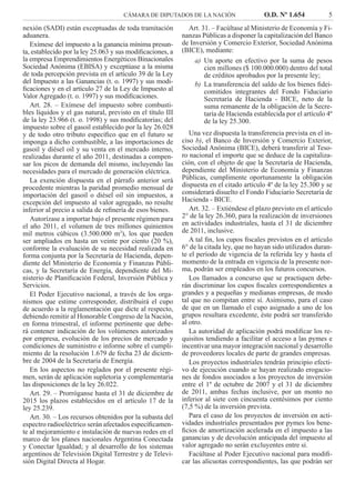 CÁMARA DE DIPUTADOS DE LA NACIÓN O.D. Nº 1.654 5
Art. 31. – Facúltase al Ministerio de Economía y Fi-
nanzas Públicas a disponer la capitalización del Banco
de Inversión y Comercio Exterior, Sociedad Anónima
(BICE), mediante:
Un aporte en efectivo por la suma de pesosa)
cien millones ($ 100.000.000) dentro del total
de créditos aprobados por la presente ley;
La transferencia del saldo de los bienes ﬁdei-b)
comitidos integrantes del Fondo Fiduciario
Secretaría de Hacienda - BICE, neto de la
suma remanente de la obligación de la Secre-
taría de Hacienda establecida por el artículo 4º
de la ley 25.300.
Una vez dispuesta la transferencia prevista en el in-
ciso b), el Banco de Inversión y Comercio Exterior,
Sociedad Anónima (BICE), deberá transferir al Teso-
ro nacional el importe que se deduce de la capitaliza-
ción, con el objeto de que la Secretaría de Hacienda,
dependiente del Ministerio de Economía y Finanzas
Públicas, cumplimente oportunamente la obligación
dispuesta en el citado artículo 4º de la ley 25.300 y se
considerará disuelto el Fondo Fiduciario Secretaría de
Hacienda - BICE.
Art. 32. – Extiéndese el plazo previsto en el artículo
2° de la ley 26.360, para la realización de inversiones
en actividades industriales, hasta el 31 de diciembre
de 2011, inclusive.
A tal ﬁn, los cupos ﬁscales previstos en el artículo
6° de la citada ley, que no hayan sido utilizados duran-
te el período de vigencia de la referida ley y hasta el
momento de la entrada en vigencia de la presente nor-
ma, podrán ser empleados en los futuros concursos.
Los llamados a concurso que se practiquen debe-
rán discriminar los cupos ﬁscales correspondientes a
grandes y a pequeñas y medianas empresas, de modo
tal que no compitan entre sí. Asimismo, para el caso
de que en un llamado el cupo asignado a uno de los
grupos resultara excedente, éste podrá ser transferido
al otro.
La autoridad de aplicación podrá modiﬁcar los re-
quisitos tendiendo a facilitar el acceso a las pymes e
incentivar una mayor integración nacional y desarrollo
de proveedores locales de parte de grandes empresas.
Los proyectos industriales tendrán principio efecti-
vo de ejecución cuando se hayan realizado erogacio-
nes de fondos asociados a los proyectos de inversión
entre el 1º de octubre de 2007 y el 31 de diciembre
de 2011, ambas fechas inclusive, por un monto no
inferior al siete con cincuenta centésimos por ciento
(7,5 %) de la inversión prevista.
Para el caso de los proyectos de inversión en acti-
vidades industriales presentados por pymes los bene-
ﬁcios de amortización acelerada en el impuesto a las
ganancias y de devolución anticipada del impuesto al
valor agregado no serán excluyentes entre sí.
Facúltase al Poder Ejecutivo nacional para modiﬁ-
car las alícuotas correspondientes, las que podrán ser
nexión (SADI) están exceptuadas de toda tramitación
aduanera.
Exímese del impuesto a la ganancia mínima presun-
ta, establecido por la ley 25.063 y sus modiﬁcaciones, a
la empresa Emprendimientos Energéticos Binacionales
Sociedad Anónima (EBISA) y exceptúase a la misma
de toda percepción prevista en el artículo 39 de la Ley
del Impuesto a las Ganancias (t. o. 1997) y sus modi-
ﬁcaciones y en el artículo 27 de la Ley de Impuesto al
Valor Agregado (t. o. 1997) y sus modiﬁcaciones.
Art. 28. – Exímese del impuesto sobre combusti-
bles líquidos y el gas natural, previsto en el título III
de la ley 23.966 (t. o. 1998) y sus modiﬁcatorias; del
impuesto sobre el gasoil establecido por la ley 26.028
y de todo otro tributo especíﬁco que en el futuro se
imponga a dicho combustible, a las importaciones de
gasoil y diésel oil y su venta en el mercado interno,
realizadas durante el año 2011, destinadas a compen-
sar los picos de demanda del mismo, incluyendo las
necesidades para el mercado de generación eléctrica.
La exención dispuesta en el párrafo anterior será
procedente mientras la paridad promedio mensual de
importación del gasoil o diésel oil sin impuestos, a
excepción del impuesto al valor agregado, no resulte
inferior al precio a salida de reﬁnería de esos bienes.
Autorízase a importar bajo el presente régimen para
el año 2011, el volumen de tres millones quinientos
mil metros cúbicos (3.500.000 m3
), los que pueden
ser ampliados en hasta un veinte por ciento (20 %),
conforme la evaluación de su necesidad realizada en
forma conjunta por la Secretaría de Hacienda, depen-
diente del Ministerio de Economía y Finanzas Públi-
cas, y la Secretaría de Energía, dependiente del Mi-
nisterio de Planiﬁcación Federal, Inversión Pública y
Servicios.
El Poder Ejecutivo nacional, a través de los orga-
nismos que estime corresponder, distribuirá el cupo
de acuerdo a la reglamentación que dicte al respecto,
debiendo remitir al Honorable Congreso de la Nación,
en forma trimestral, el informe pertinente que debe-
rá contener indicación de los volúmenes autorizados
por empresa, evolución de los precios de mercado y
condiciones de suministro e informe sobre el cumpli-
miento de la resolución 1.679 de fecha 23 de diciem-
bre de 2004 de la Secretaría de Energía.
En los aspectos no reglados por el presente régi-
men, serán de aplicación supletoria y complementaria
las disposiciones de la ley 26.022.
Art. 29. – Prorróganse hasta el 31 de diciembre de
2015 los plazos establecidos en el artículo 17 de la
ley 25.239.
Art. 30. – Los recursos obtenidos por la subasta del
espectro radioeléctrico serán afectados especíﬁcamen-
te al mejoramiento e instalación de nuevas redes en el
marco de los planes nacionales Argentina Conectada
y Conectar Igualdad; y al desarrollo de los sistemas
argentinos de Televisión Digital Terrestre y de Televi-
sión Digital Directa al Hogar.
 