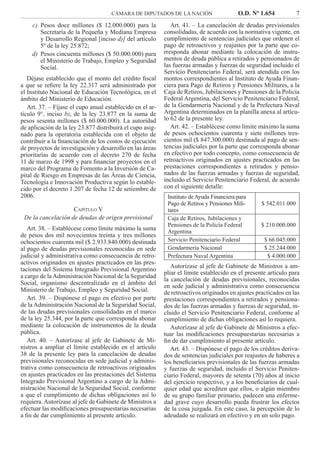 CÁMARA DE DIPUTADOS DE LA NACIÓN O.D. Nº 1.654 7
Art. 41. – La cancelación de deudas previsionales
consolidadas, de acuerdo con la normativa vigente, en
cumplimiento de sentencias judiciales que ordenen el
pago de retroactivos y reajustes por la parte que co-
rresponda abonar mediante la colocación de instru-
mentos de deuda pública a retirados y pensionados de
las fuerzas armadas y fuerzas de seguridad incluido el
Servicio Penitenciario Federal, será atendida con los
montos correspondientes al Instituto de Ayuda Finan-
ciera para Pago de Retiros y Pensiones Militares, a la
Caja de Retiros, Jubilaciones y Pensiones de la Policía
Federal Argentina, del Servicio Penitenciario Federal,
de la Gendarmería Nacional y de la Prefectura Naval
Argentina determinados en la planilla anexa al artícu-
lo 62 de la presente ley.
Art. 42. – Establécese como límite máximo la suma
de pesos ochocientos cuarenta y siete millones tres-
cientos mil ($ 847.300.000) destinada al pago de sen-
tencias judiciales por la parte que corresponda abonar
en efectivo por todo concepto, como consecuencia de
retroactivos originados en ajustes practicados en las
prestaciones correspondientes a retirados y pensio-
nados de las fuerzas armadas y fuerzas de seguridad,
incluido el Servicio Penitenciario Federal, de acuerdo
con el siguiente detalle:
Instituto de Ayuda Financiera para
Pago de Retiros y Pensiones Mili-
tares
$ 542.011.000
Caja de Retiros, Jubilaciones y
Pensiones de la Policía Federal
Argentina
$ 210.000.000
Servicio Penitenciario Federal $ 66.045.000
Gendarmería Nacional $ 25.244.000
Prefectura Naval Argentina $ 4.000.000
Autorízase al jefe de Gabinete de Ministros a am-
pliar el límite establecido en el presente artículo para
la cancelación de deudas previsionales, reconocidas
en sede judicial y administrativa como consecuencia
de retroactivos originados en ajustes practicados en las
prestaciones correspondientes a retirados y pensiona-
dos de las fuerzas armadas y fuerzas de seguridad, in-
cluido el Servicio Penitenciario Federal, conforme al
cumplimiento de dichas obligaciones así lo requiera.
Autorízase al jefe de Gabinete de Ministros a efec-
tuar las modiﬁcaciones presupuestarias necesarias a
ﬁn de dar cumplimiento al presente artículo.
Art. 43. – Dispónese el pago de los créditos deriva-
dos de sentencias judiciales por reajustes de haberes a
los beneﬁciarios previsionales de las fuerzas armadas
y fuerzas de seguridad, incluido el Servicio Peniten-
ciario Federal, mayores de setenta (70) años al inicio
del ejercicio respectivo, y a los beneﬁciarios de cual-
quier edad que acrediten que ellos, o algún miembro
de su grupo familiar primario, padecen una enferme-
dad grave cuyo desarrollo pueda frustrar los efectos
de la cosa juzgada. En este caso, la percepción de lo
adeudado se realizará en efectivo y en un solo pago.
Pesos doce millones ($ 12.000.000) para lac)
Secretaría de la Pequeña y Mediana Empresa
y Desarrollo Regional [inciso d)] del artículo
5º de la ley 25.872;
Pesos cincuenta millones ($ 50.000.000) parad)
el Ministerio de Trabajo, Empleo y Seguridad
Social.
Déjase establecido que el monto del crédito ﬁscal
a que se reﬁere la ley 22.317 será administrado por
el Instituto Nacional de Educación Tecnológica, en el
ámbito del Ministerio de Educación.
Art. 37. – Fíjase el cupo anual establecido en el ar-
tículo 9°, inciso b), de la ley 23.877 en la suma de
pesos sesenta millones ($ 60.000.000). La autoridad
de aplicación de la ley 23.877 distribuirá el cupo asig-
nado para la operatoria establecida con el objeto de
contribuir a la ﬁnanciación de los costos de ejecución
de proyectos de investigación y desarrollo en las áreas
prioritarias de acuerdo con el decreto 270 de fecha
11 de marzo de 1998 y para ﬁnanciar proyectos en el
marco del Programa de Fomento a la Inversión de Ca-
pital de Riesgo en Empresas de las Áreas de Ciencia,
Tecnología e Innovación Productiva según lo estable-
cido por el decreto 1.207 de fecha 12 de setiembre de
2006.
CAPÍTULO V
De la cancelación de deudas de origen previsional
Art. 38. – Establécese como límite máximo la suma
de pesos dos mil novecientos treinta y tres millones
ochocientos cuarenta mil ($ 2.933.840.000) destinada
al pago de deudas previsionales reconocidas en sede
judicial y administrativa como consecuencia de retro-
activos originados en ajustes practicados en las pres-
taciones del Sistema Integrado Previsional Argentino
a cargo de la Administración Nacional de la Seguridad
Social, organismo descentralizado en el ámbito del
Ministerio de Trabajo, Empleo y Seguridad Social.
Art. 39. – Dispónese el pago en efectivo por parte
de la Administración Nacional de la Seguridad Social,
de las deudas previsionales consolidadas en el marco
de la ley 25.344, por la parte que corresponda abonar
mediante la colocación de instrumentos de la deuda
pública.
Art. 40. – Autorízase al jefe de Gabinete de Mi-
nistros a ampliar el límite establecido en el artículo
38 de la presente ley para la cancelación de deudas
previsionales reconocidas en sede judicial y adminis-
trativa como consecuencia de retroactivos originados
en ajustes practicados en las prestaciones del Sistema
Integrado Previsional Argentino a cargo de la Admi-
nistración Nacional de la Seguridad Social, conforme
a que el cumplimiento de dichas obligaciones así lo
requiera. Autorízase al jefe de Gabinete de Ministros a
efectuar las modiﬁcaciones presupuestarias necesarias
a ﬁn de dar cumplimiento al presente artículo.
 